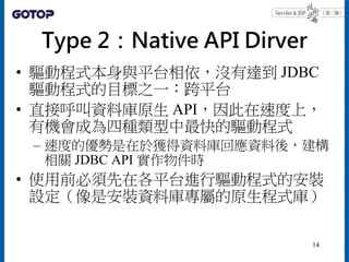 Type 2：Native API Dirver
• 驅動程式本身與平台相依，沒有達到 JDBC
驅動程式的目標之一：跨平台
• 直接呼叫資料庫原生 API，因此在速度上，
有機會成為四種類型中最快的驅動程式
– 速度的優勢是在於獲得資料庫回應...