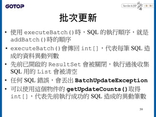 批次更新
• 使用 executeBatch()時，SQL 的執行順序，就是
addBatch()時的順序
• executeBatch()會傳回 int[]，代表每筆 SQL 造
成的資料異動列數
• 先前已開啟的 ResultSet 會被關...