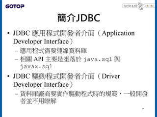 簡介JDBC
• JDBC 應用程式開發者介面（Application
Developer Interface）
– 應用程式需要連線資料庫
– 相關 API 主要是座落於 java.sql 與
javax.sql
• JDBC 驅動程式開發者...