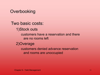 Overbooking
Two basic costs:
1)Stock outs
customers have a reservation and there
are no rooms left
2)Overage
customers denied advance reservation
and rooms are unoccupied
Chapter 9 - Yield Management 11
 
