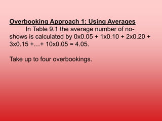 Overbooking Approach 1: Using Averages
In Table 9.1 the average number of no-
shows is calculated by 0x0.05 + 1x0.10 + 2x0.20 +
3x0.15 +…+ 10x0.05 = 4.05.
Take up to four overbookings.
 