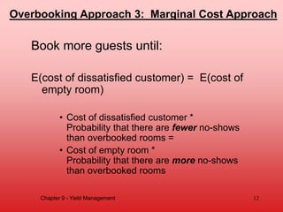 Book more guests until:
E(cost of dissatisfied customer) = E(cost of
empty room)
• Cost of dissatisfied customer *
Probability that there are fewer no-shows
than overbooked rooms =
• Cost of empty room *
Probability that there are more no-shows
than overbooked rooms
Chapter 9 - Yield Management 12
Overbooking Approach 3: Marginal Cost Approach
 