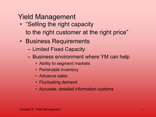 Yield Management
• “Selling the right capacity
to the right customer at the right price”
• Business Requirements
– Limited Fixed Capacity
– Business environment where YM can help
• Ability to segment markets
• Perishable inventory
• Advance sales
• Fluctuating demand
• Accurate, detailed information systems
Chapter 9 - Yield Management 1
 