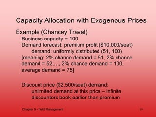 Capacity Allocation with Exogenous Prices
Example (Chancey Travel)
Business capacity = 100
Demand forecast: premium profit ($10,000/seat)
demand: uniformly distributed (51, 100)
[meaning: 2% chance demand = 51, 2% chance
demand = 52,…, 2% chance demand = 100,
average demand = 75]
Discount price ($2,500/seat) demand:
unlimited demand at this price – infinite
discounters book earlier than premium
Chapter 9 - Yield Management 19
 