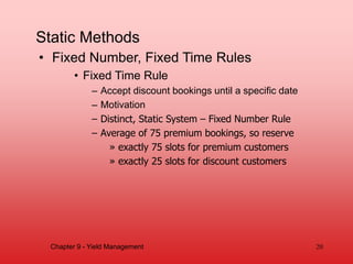 Static Methods
• Fixed Number, Fixed Time Rules
• Fixed Time Rule
– Accept discount bookings until a specific date
– Motivation
– Distinct, Static System – Fixed Number Rule
– Average of 75 premium bookings, so reserve
» exactly 75 slots for premium customers
» exactly 25 slots for discount customers
Chapter 9 - Yield Management 20
 