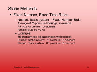 Static Methods
• Fixed Number, Fixed Time Rules
– Nested, Static system – Fixed Number Rule
Average of 75 premium bookings, so reserve
75 slots for premium customers
remaining 25 go FCFS
– Example:
85 premium and 15 passengers wish to book
Distinct, Static system: 75 premium,15 discount
Nested, Static system: 85 premium,15 discount
Chapter 9 - Yield Management 21
 