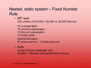 – 88th seat
24% certain of $10,000 = $2,400 vs. $2,500 discount
On average flight:
75 premium passengers
13 discount passengers
12 empty seats
Optimal Allocation
87 seats premium, 13 seats discount
– Rule:
Accept discount passenger until
pr(spill) < discount revenue/premium revenue
23
Chapter 9 - Yield Management
Nested, static system – Fixed Number
Rule
 