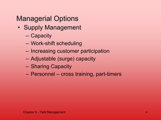 Managerial Options
• Supply Management
– Capacity
– Work-shift scheduling
– Increasing customer participation
– Adjustable (surge) capacity
– Sharing Capacity
– Personnel – cross training, part-timers
Chapter 9 - Yield Management 4
 