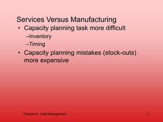 Services Versus Manufacturing
• Capacity planning task more difficult
–Inventory
–Timing
• Capacity planning mistakes (stock-outs)
more expensive
8
Chapter 9 - Yield Management
 
