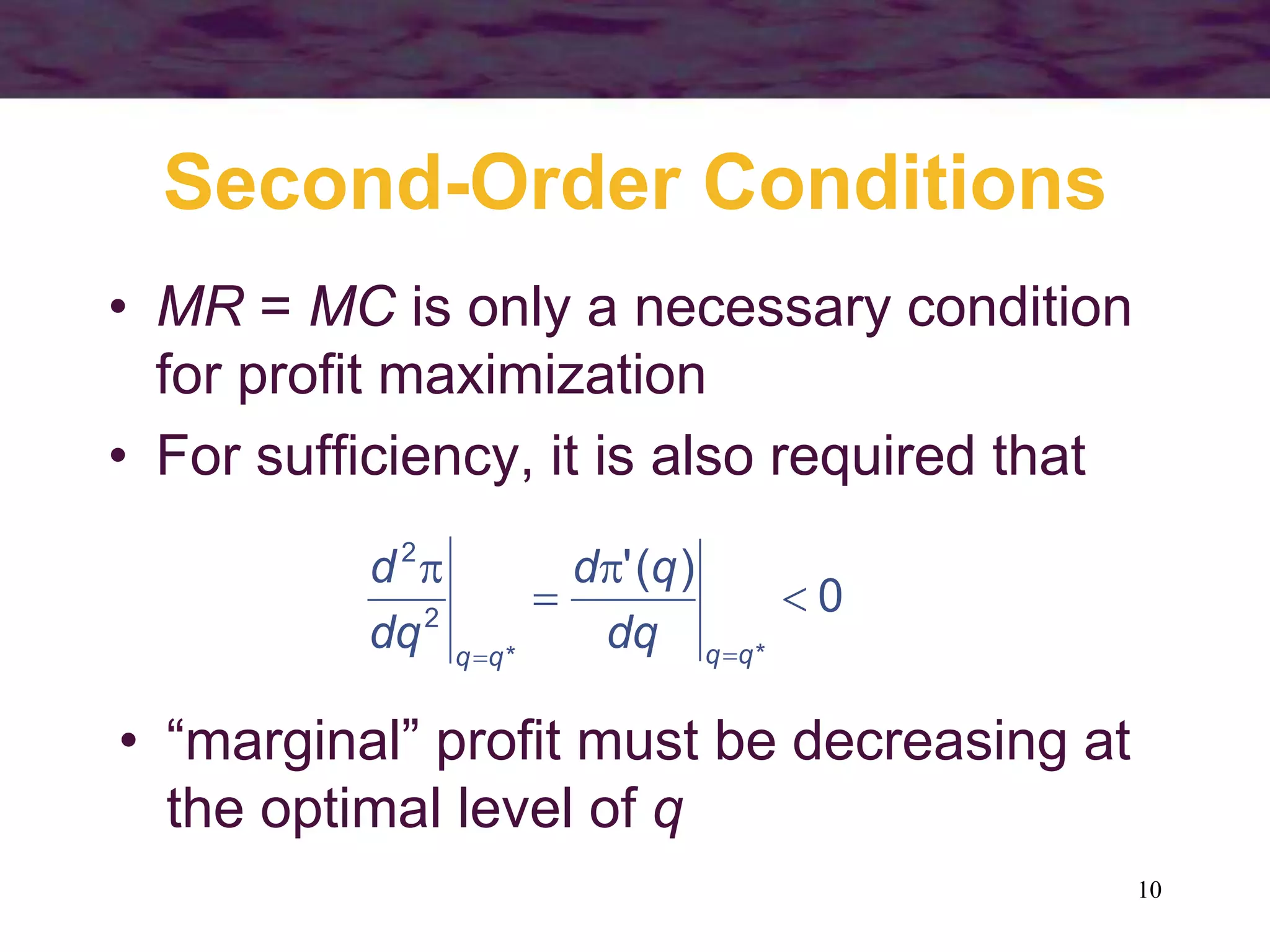 10
Second-Order Conditions
• MR = MC is only a necessary condition
for profit maximization
• For sufficiency, it is also required that
0
)
(
'
*
*
2
2





 q
q
q
q
dq
q
d
dq
d
• “marginal” profit must be decreasing at
the optimal level of q
 