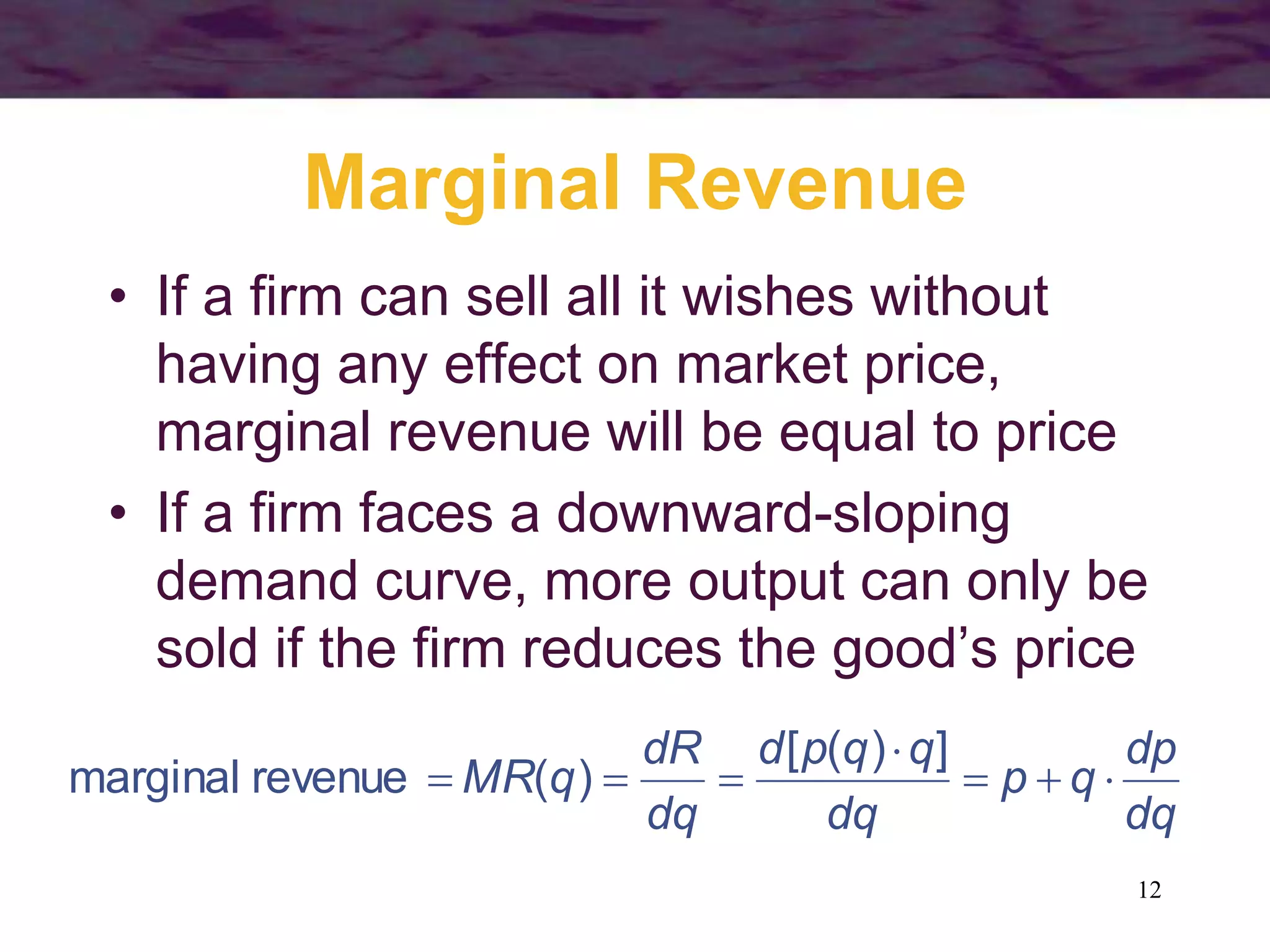 12
Marginal Revenue
• If a firm can sell all it wishes without
having any effect on market price,
marginal revenue will be equal to price
• If a firm faces a downward-sloping
demand curve, more output can only be
sold if the firm reduces the good’s price
dq
dp
q
p
dq
q
q
p
d
dq
dR
q
MR 






]
)
(
[
)
(
revenue
marginal
 