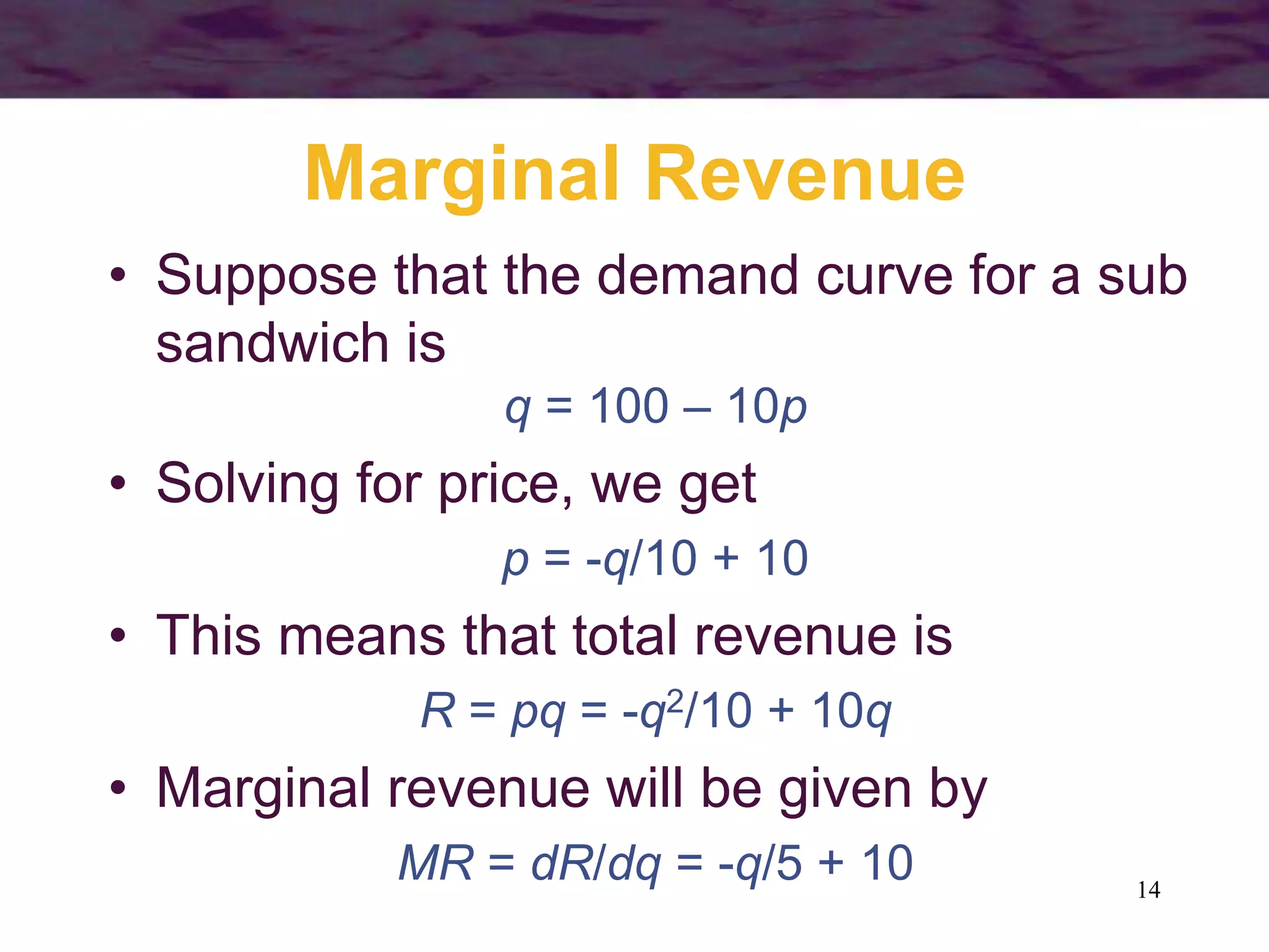 14
Marginal Revenue
• Suppose that the demand curve for a sub
sandwich is
q = 100 – 10p
• Solving for price, we get
p = -q/10 + 10
• This means that total revenue is
R = pq = -q2/10 + 10q
• Marginal revenue will be given by
MR = dR/dq = -q/5 + 10
 
