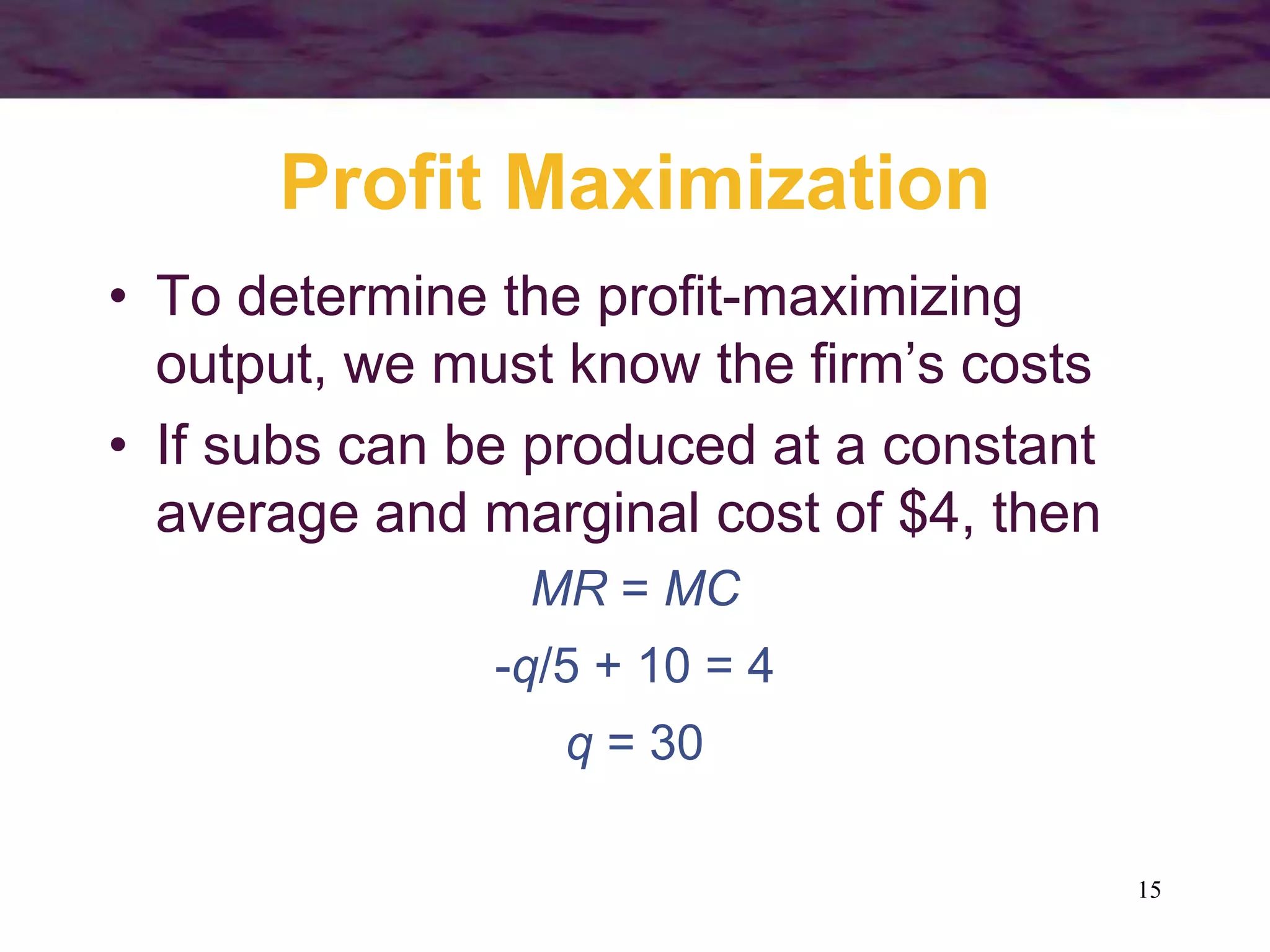 15
Profit Maximization
• To determine the profit-maximizing
output, we must know the firm’s costs
• If subs can be produced at a constant
average and marginal cost of $4, then
MR = MC
-q/5 + 10 = 4
q = 30
 