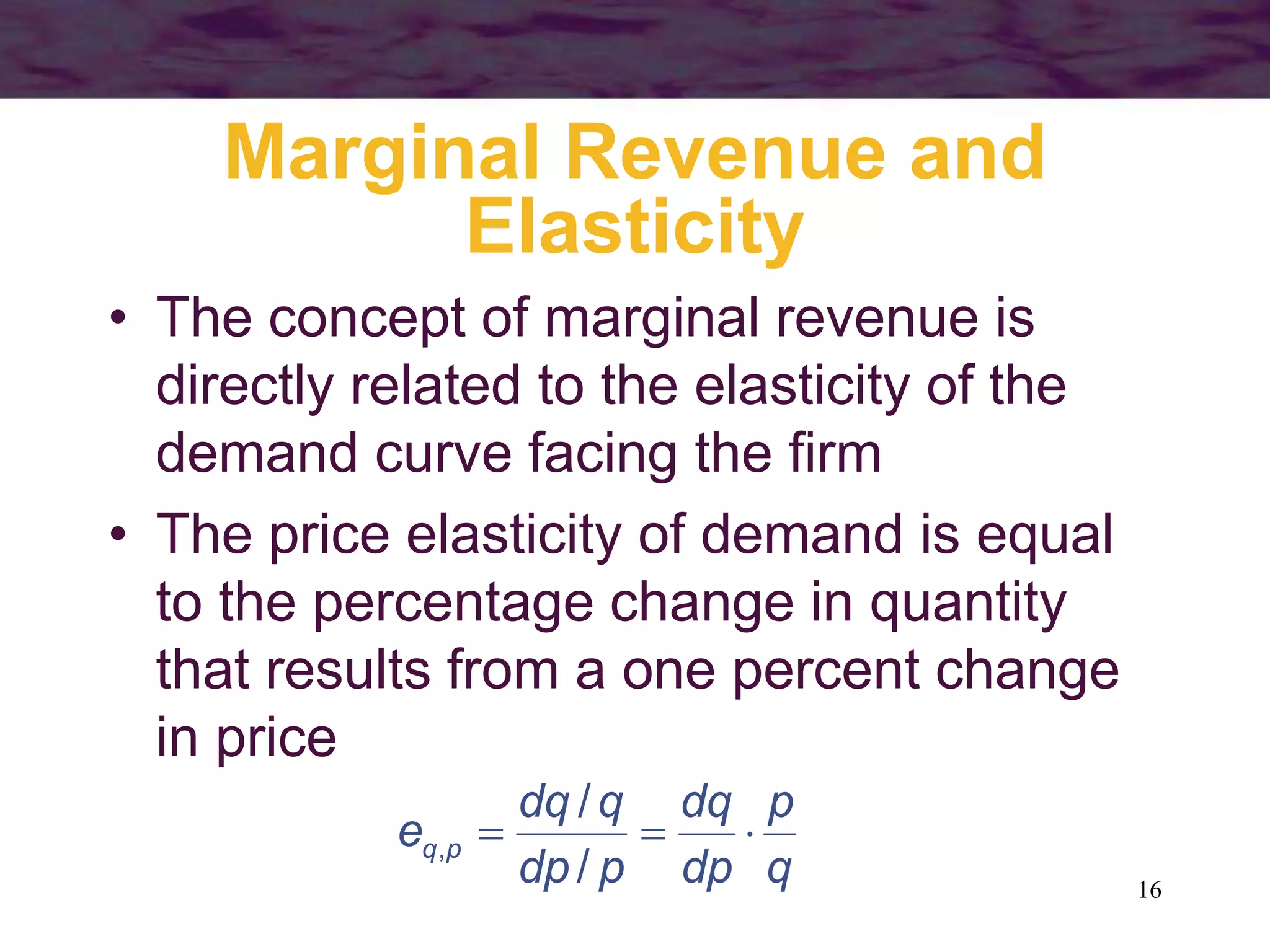 16
Marginal Revenue and
Elasticity
• The concept of marginal revenue is
directly related to the elasticity of the
demand curve facing the firm
• The price elasticity of demand is equal
to the percentage change in quantity
that results from a one percent change
in price
q
p
dp
dq
p
dp
q
dq
e p
q 


/
/
,
 