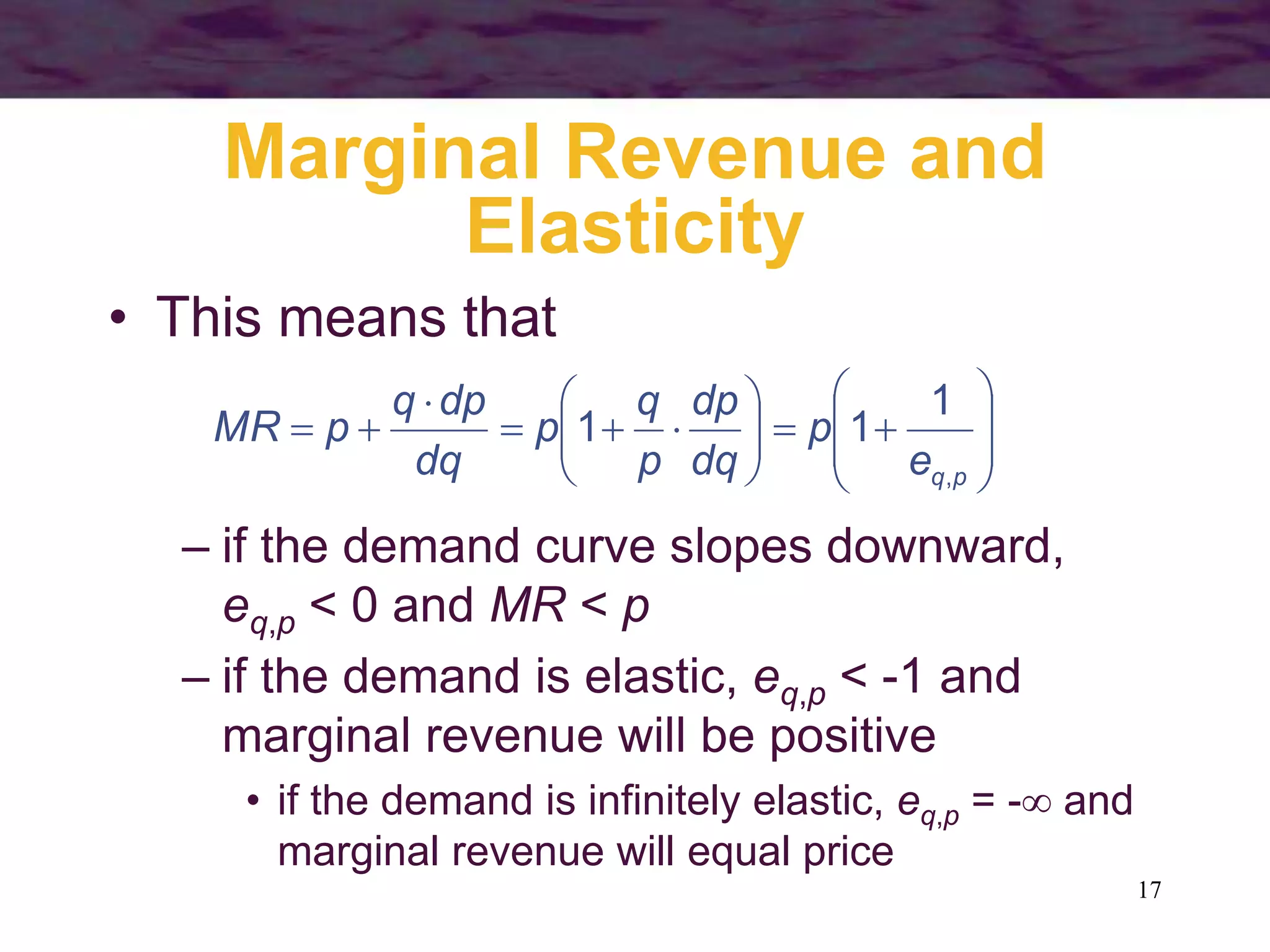 17
Marginal Revenue and
Elasticity
• This means that
























p
q
e
p
dq
dp
p
q
p
dq
dp
q
p
MR
,
1
1
1
– if the demand curve slopes downward,
eq,p < 0 and MR < p
– if the demand is elastic, eq,p < -1 and
marginal revenue will be positive
• if the demand is infinitely elastic, eq,p = - and
marginal revenue will equal price
 
