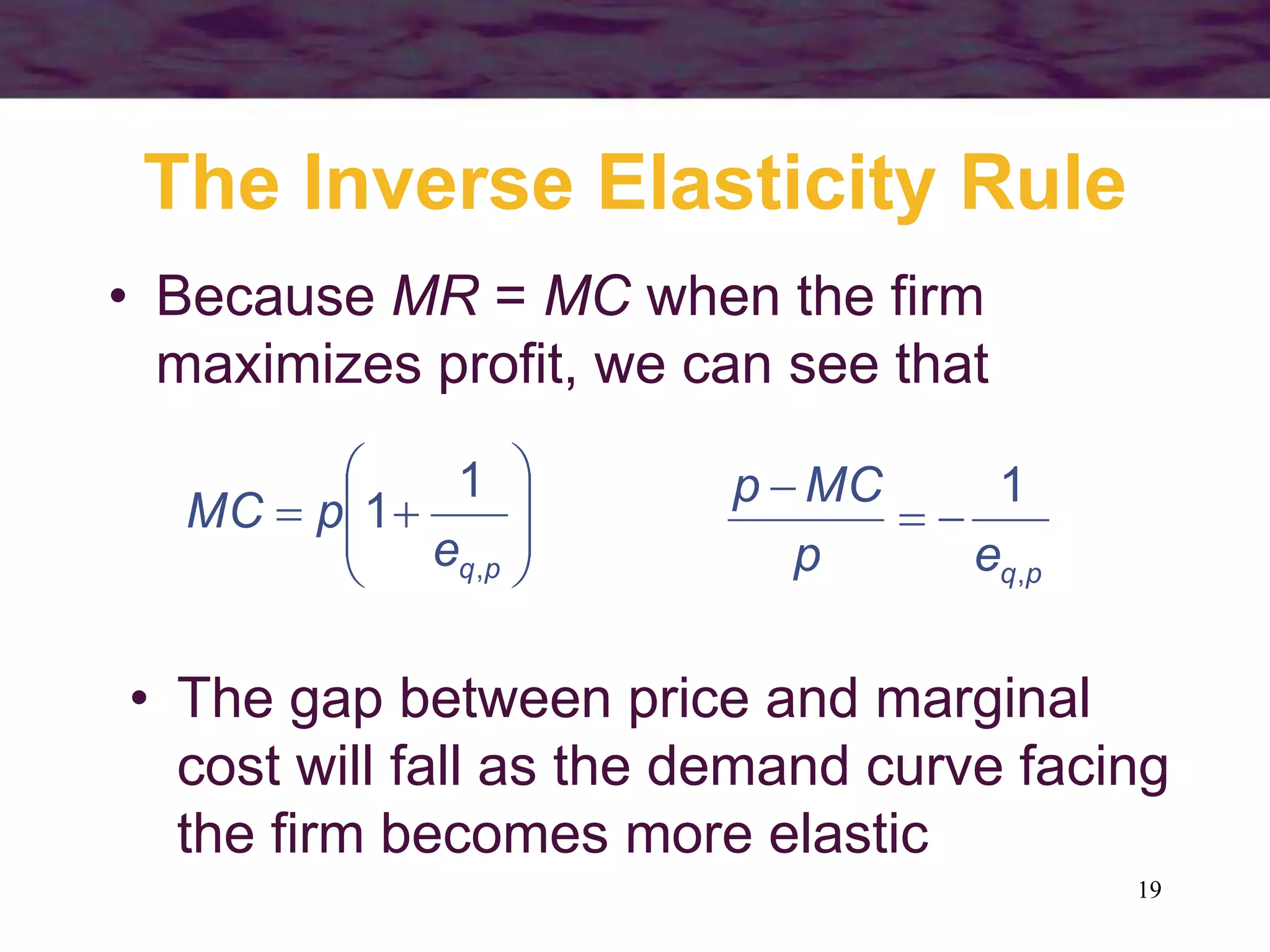19
The Inverse Elasticity Rule
• Because MR = MC when the firm
maximizes profit, we can see that










p
q
e
p
MC
,
1
1
p
q
e
p
MC
p
,
1



• The gap between price and marginal
cost will fall as the demand curve facing
the firm becomes more elastic
 