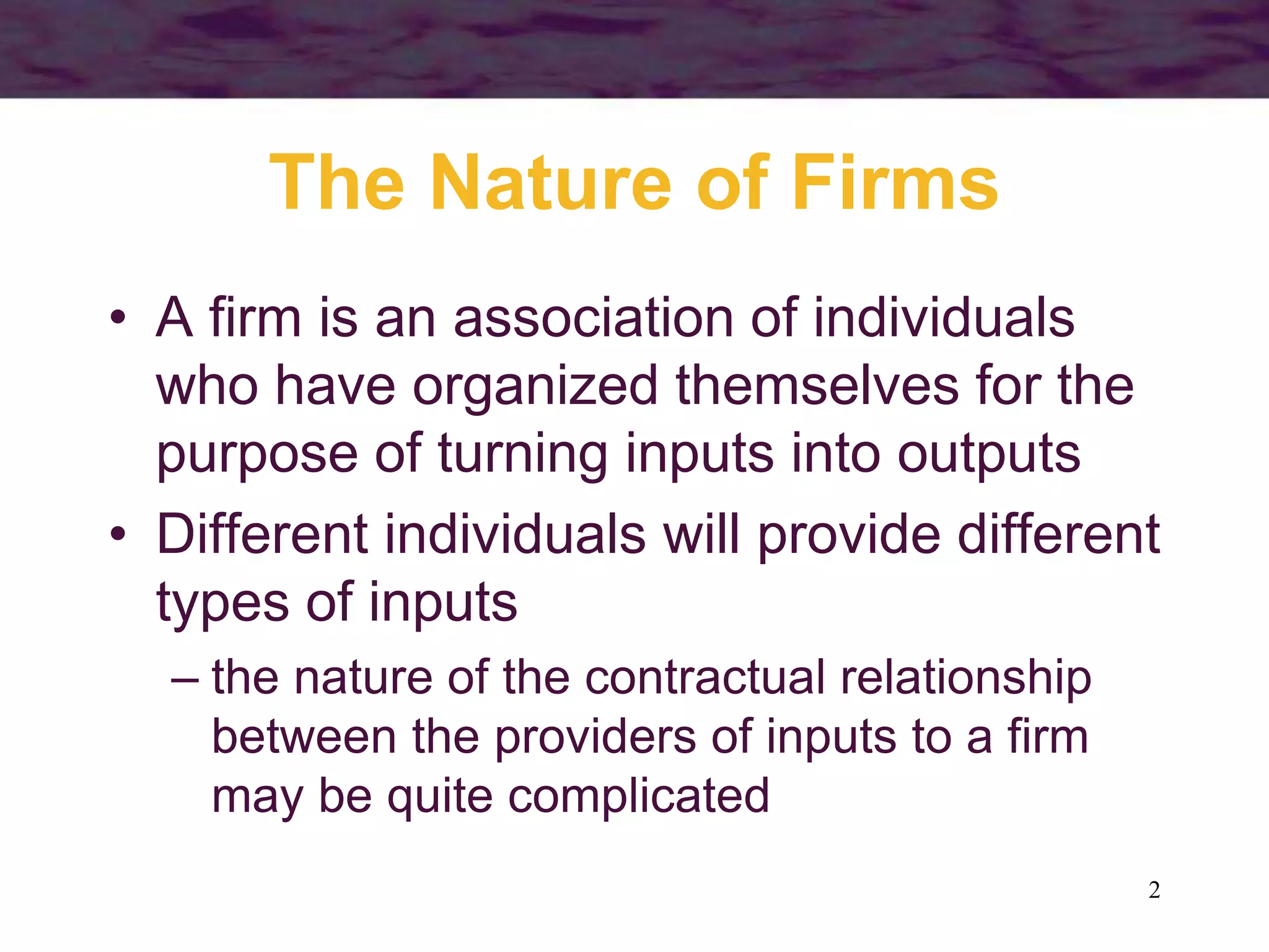 2
The Nature of Firms
• A firm is an association of individuals
who have organized themselves for the
purpose of turning inputs into outputs
• Different individuals will provide different
types of inputs
– the nature of the contractual relationship
between the providers of inputs to a firm
may be quite complicated
 