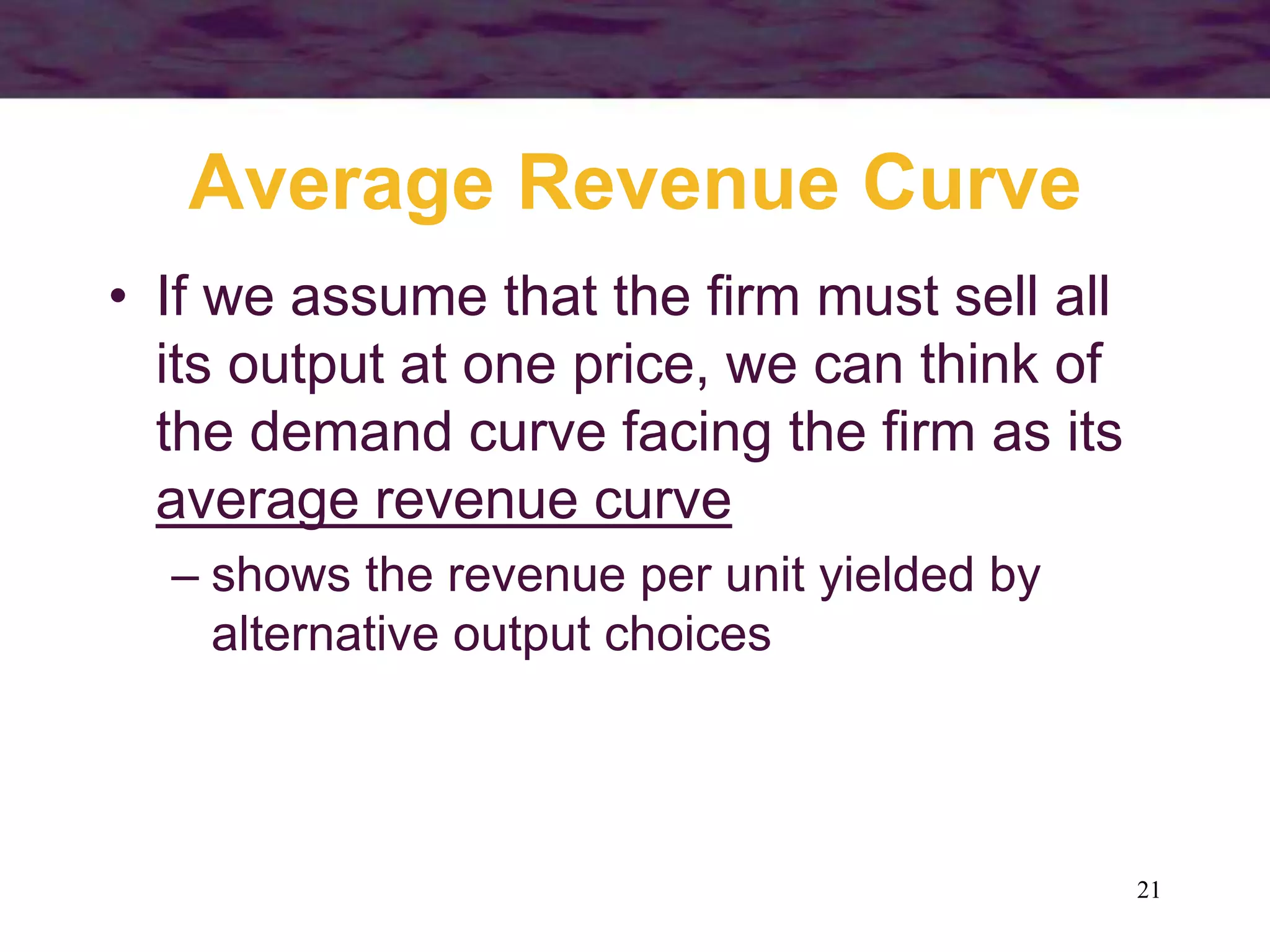 21
Average Revenue Curve
• If we assume that the firm must sell all
its output at one price, we can think of
the demand curve facing the firm as its
average revenue curve
– shows the revenue per unit yielded by
alternative output choices
 
