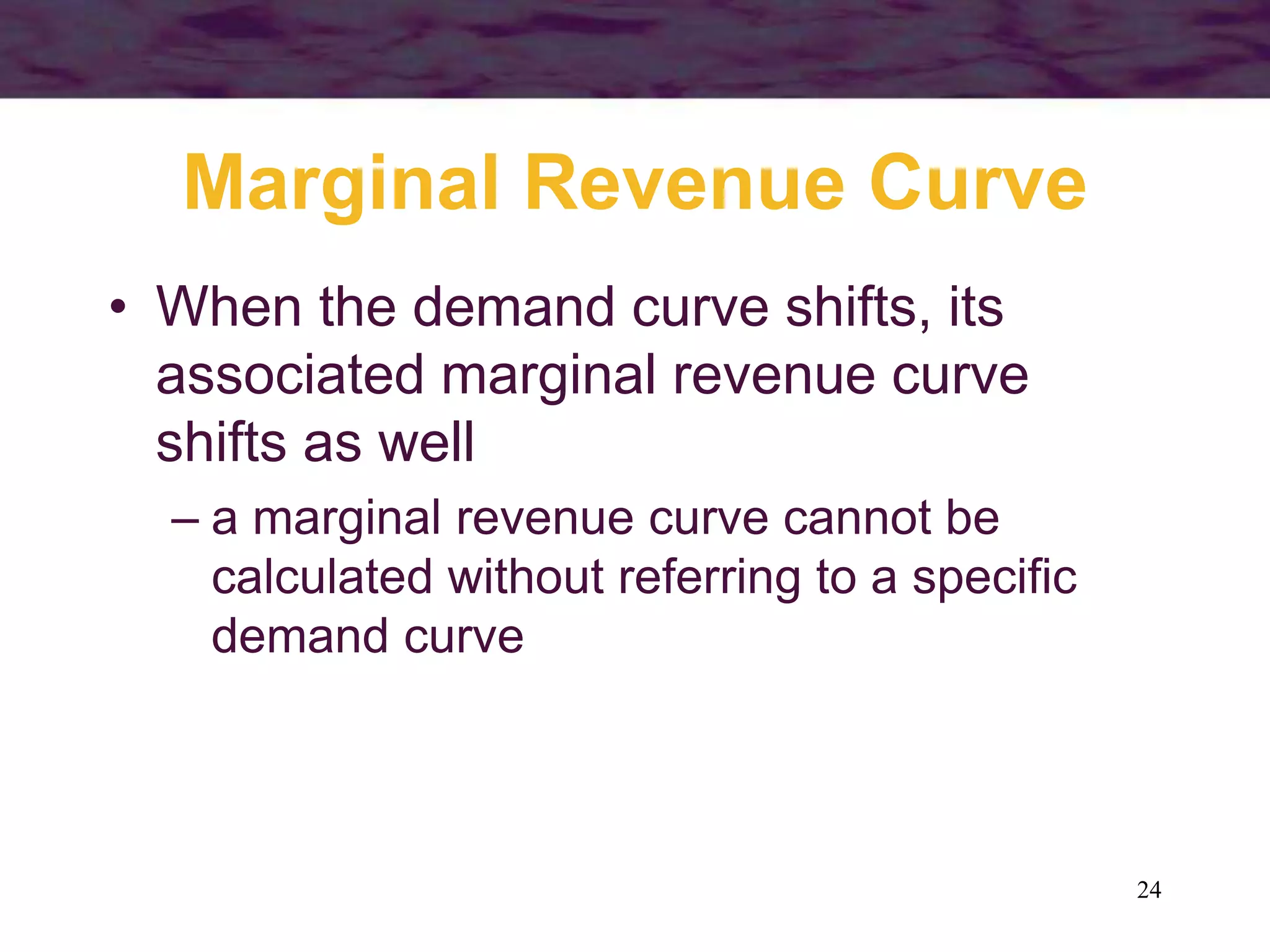 24
Marginal Revenue Curve
• When the demand curve shifts, its
associated marginal revenue curve
shifts as well
– a marginal revenue curve cannot be
calculated without referring to a specific
demand curve
 