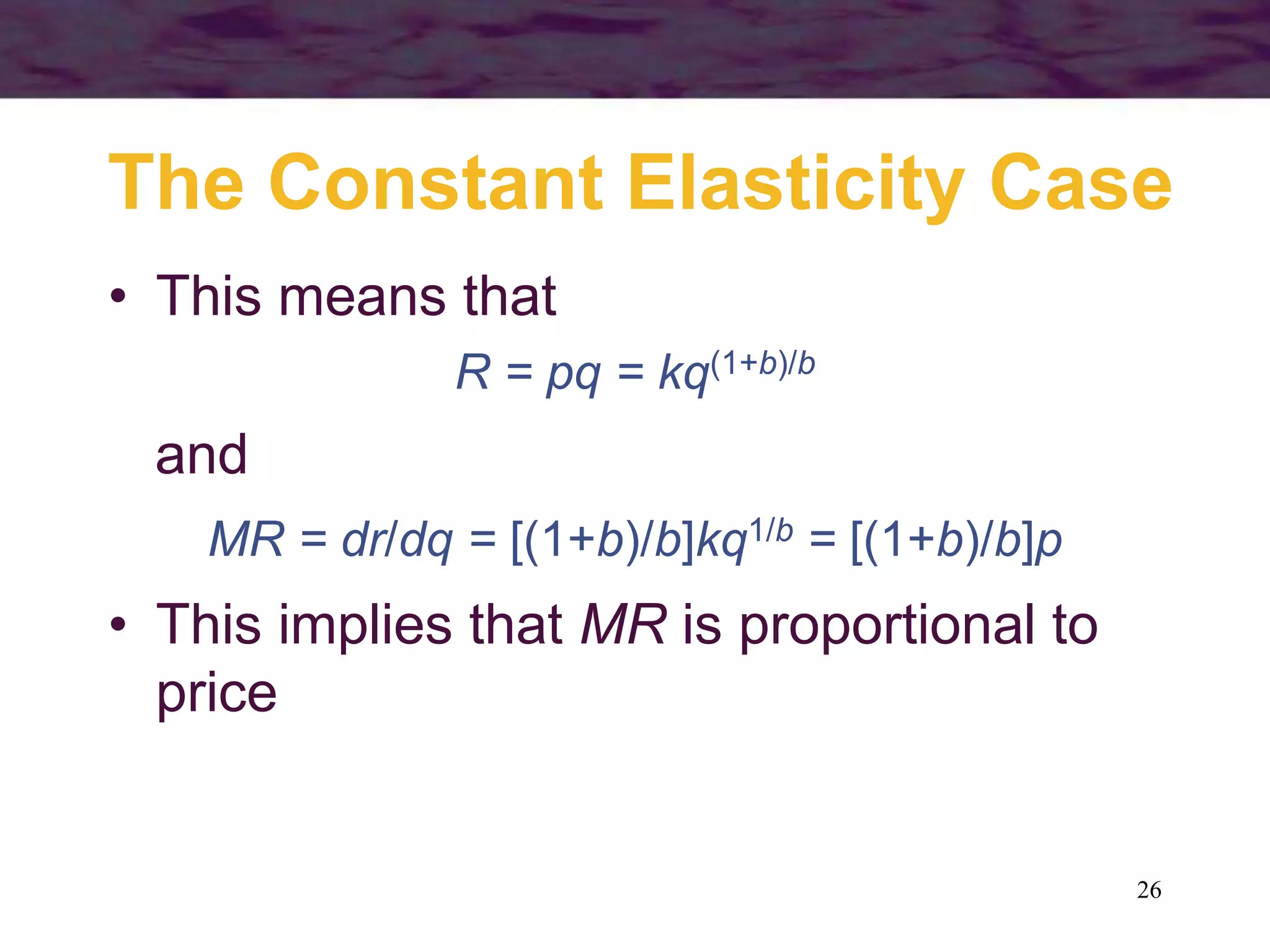 26
The Constant Elasticity Case
• This means that
R = pq = kq(1+b)/b
and
MR = dr/dq = [(1+b)/b]kq1/b = [(1+b)/b]p
• This implies that MR is proportional to
price
 