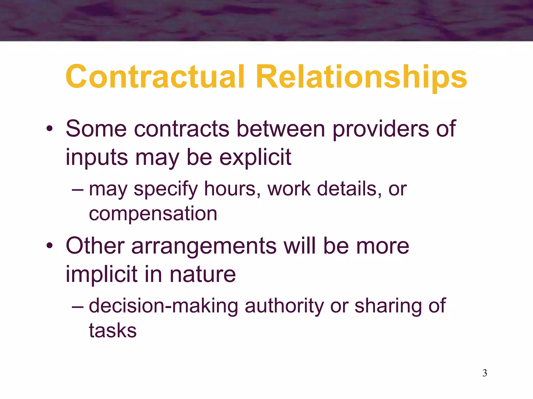 3
Contractual Relationships
• Some contracts between providers of
inputs may be explicit
– may specify hours, work details, or
compensation
• Other arrangements will be more
implicit in nature
– decision-making authority or sharing of
tasks
 