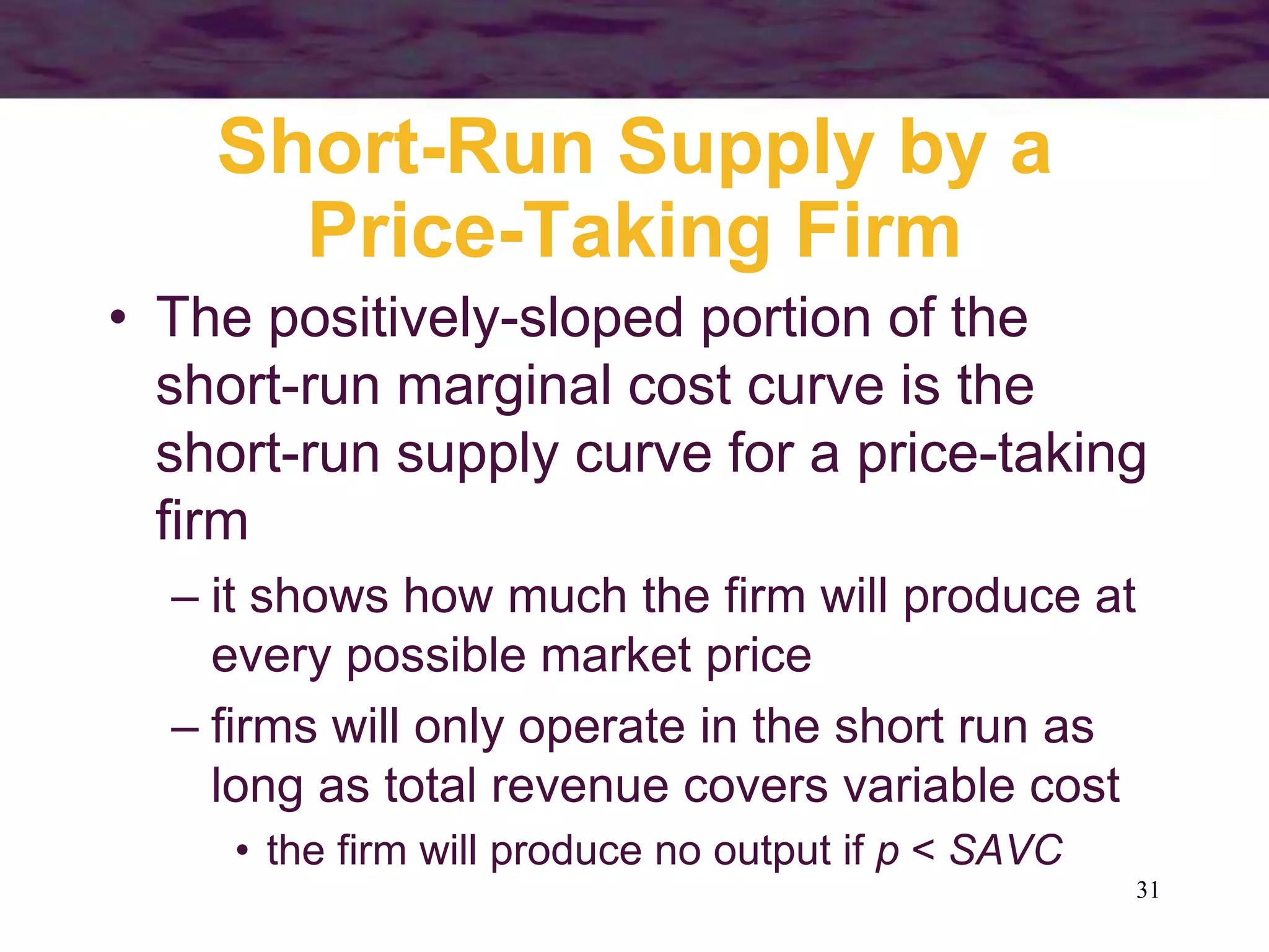 31
Short-Run Supply by a
Price-Taking Firm
• The positively-sloped portion of the
short-run marginal cost curve is the
short-run supply curve for a price-taking
firm
– it shows how much the firm will produce at
every possible market price
– firms will only operate in the short run as
long as total revenue covers variable cost
• the firm will produce no output if p < SAVC
 