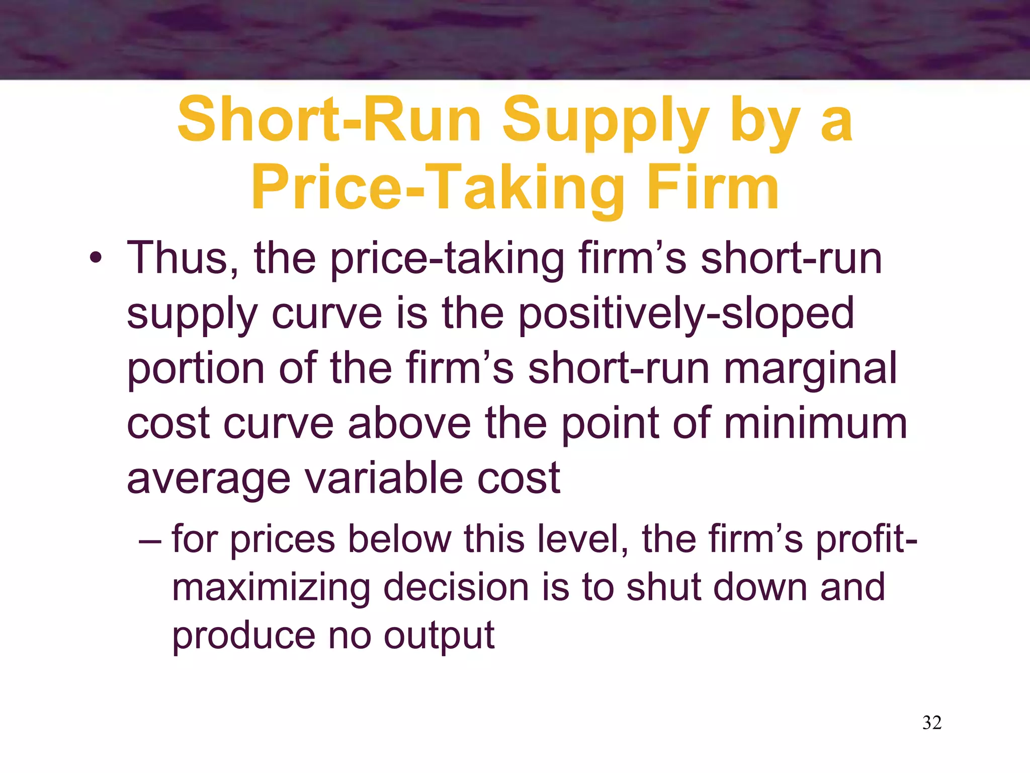 32
Short-Run Supply by a
Price-Taking Firm
• Thus, the price-taking firm’s short-run
supply curve is the positively-sloped
portion of the firm’s short-run marginal
cost curve above the point of minimum
average variable cost
– for prices below this level, the firm’s profit-
maximizing decision is to shut down and
produce no output
 