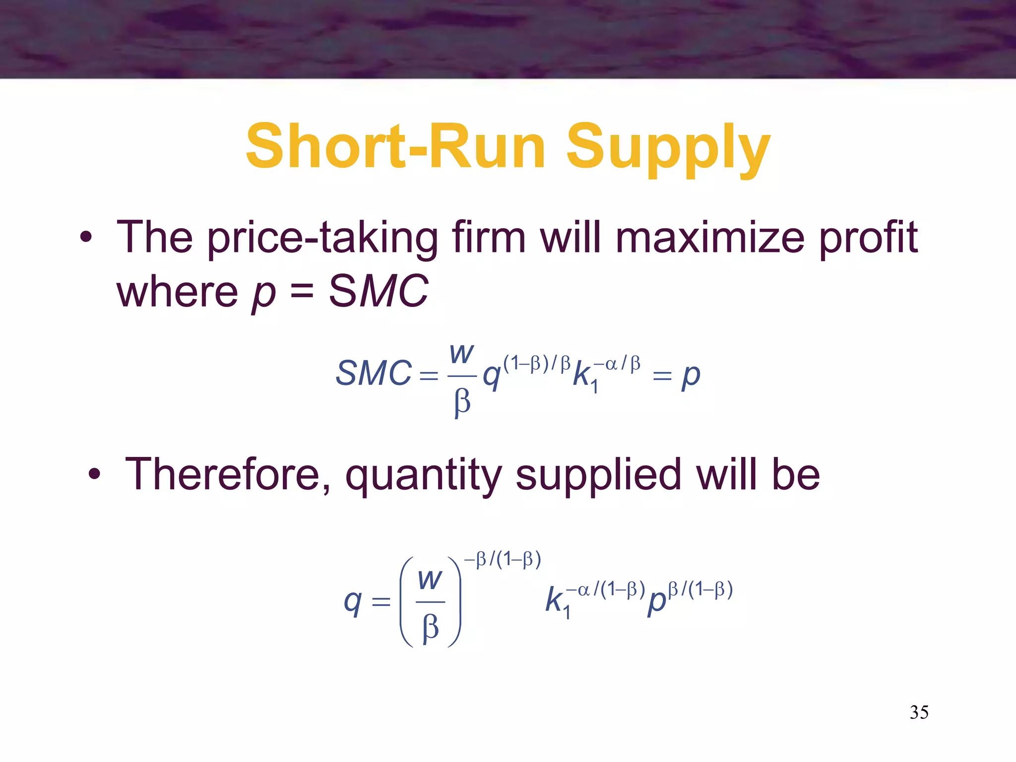 35
Short-Run Supply
• The price-taking firm will maximize profit
where p = SMC
p
k
q
w
SMC 

 




 /
1
/
)
1
(
• Therefore, quantity supplied will be
)
1
/(
)
1
/(
1
)
1
/(




















 p
k
w
q
 