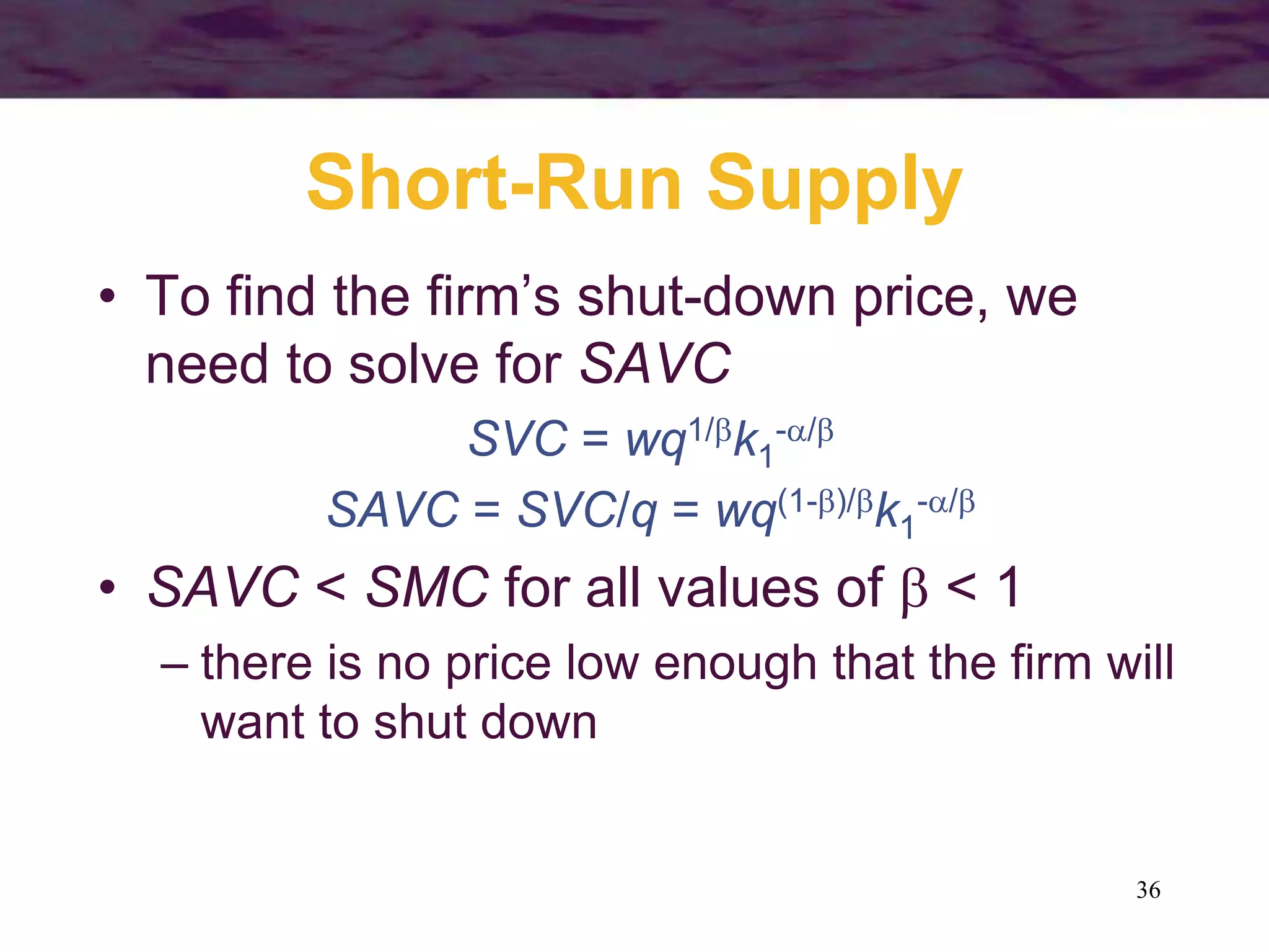 36
Short-Run Supply
• To find the firm’s shut-down price, we
need to solve for SAVC
SVC = wq1/k1
-/
SAVC = SVC/q = wq(1-)/k1
-/
• SAVC < SMC for all values of  < 1
– there is no price low enough that the firm will
want to shut down
 