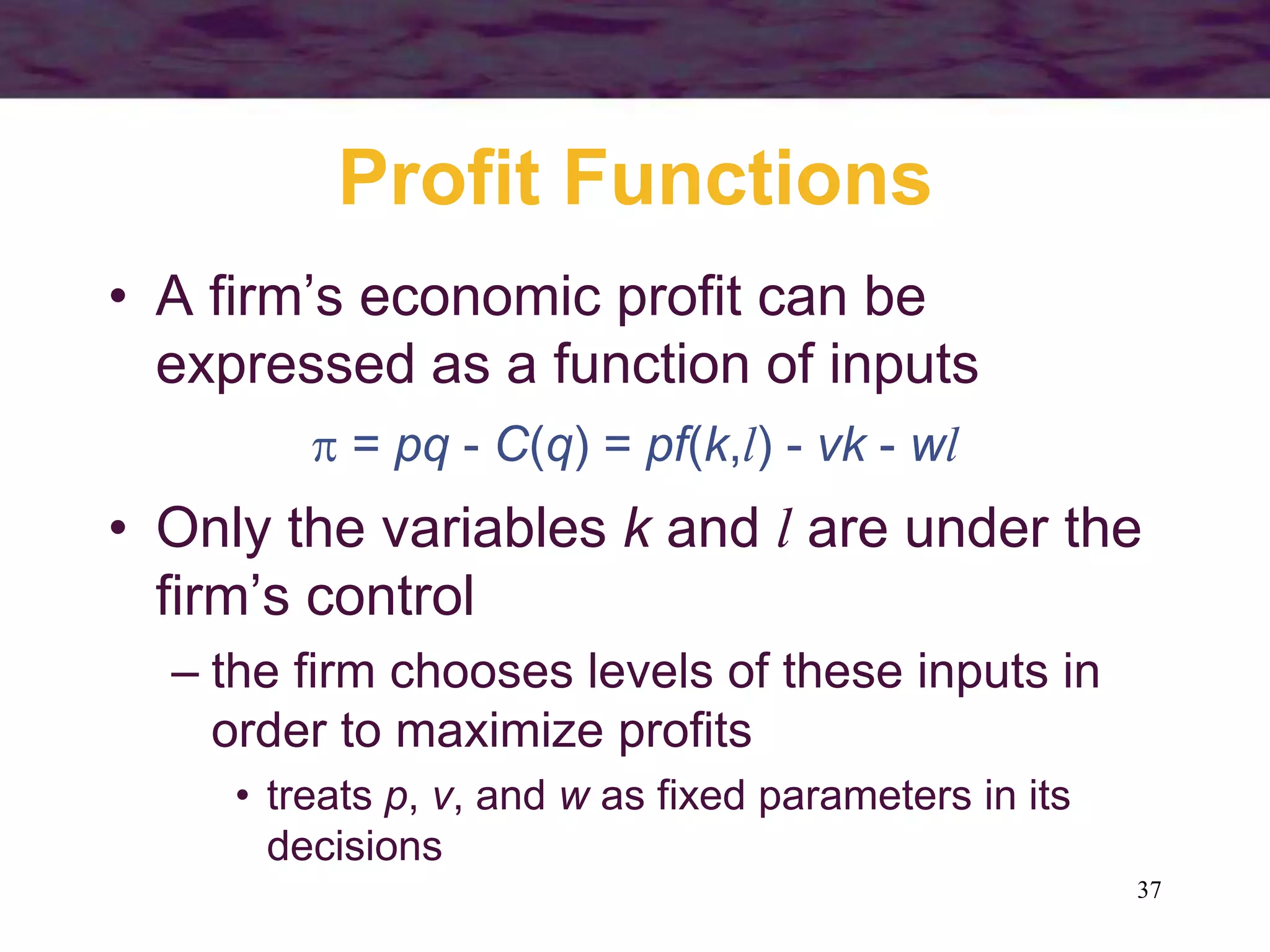 37
Profit Functions
• A firm’s economic profit can be
expressed as a function of inputs
 = pq - C(q) = pf(k,l) - vk - wl
• Only the variables k and l are under the
firm’s control
– the firm chooses levels of these inputs in
order to maximize profits
• treats p, v, and w as fixed parameters in its
decisions
 