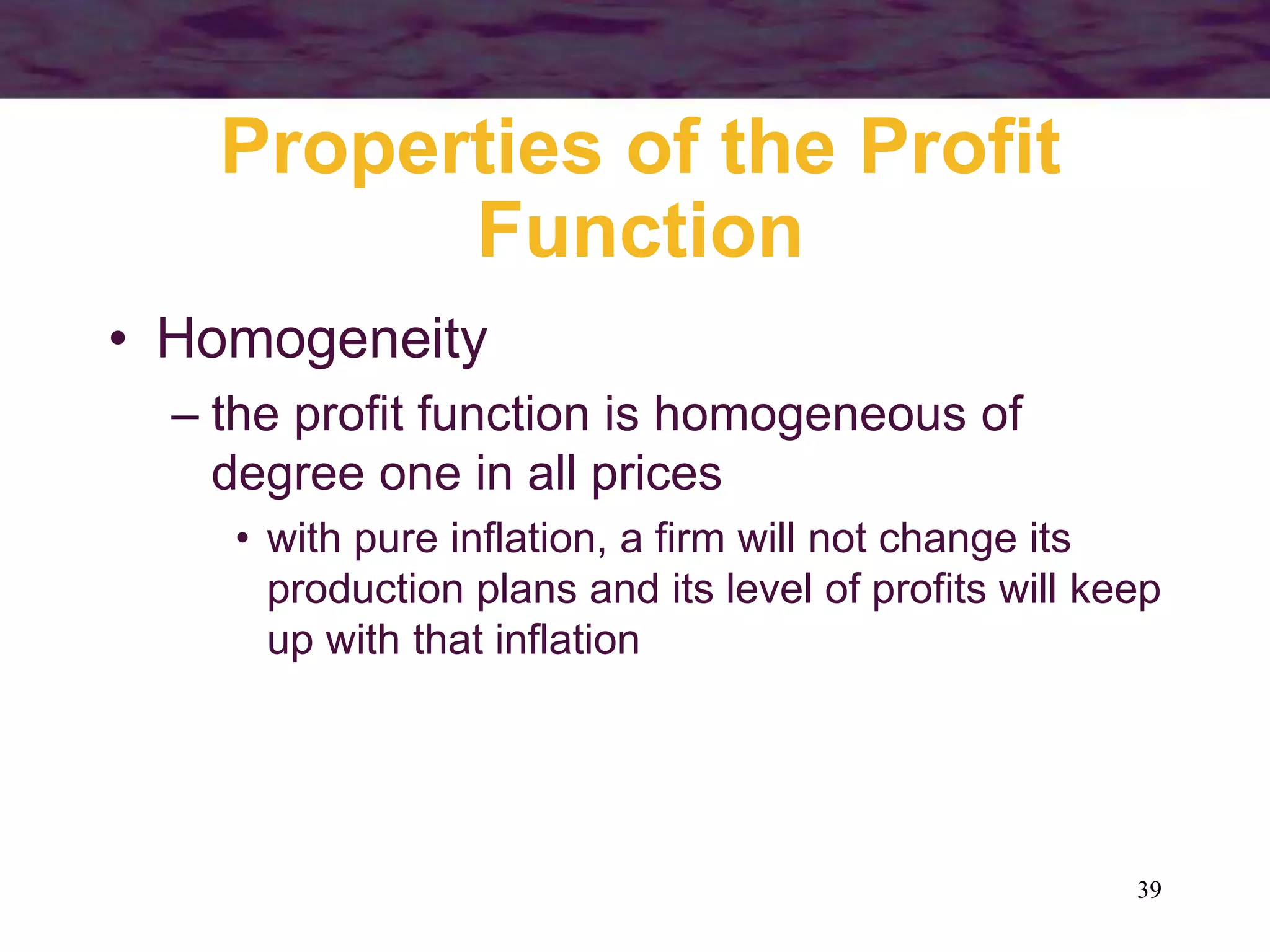 39
Properties of the Profit
Function
• Homogeneity
– the profit function is homogeneous of
degree one in all prices
• with pure inflation, a firm will not change its
production plans and its level of profits will keep
up with that inflation
 