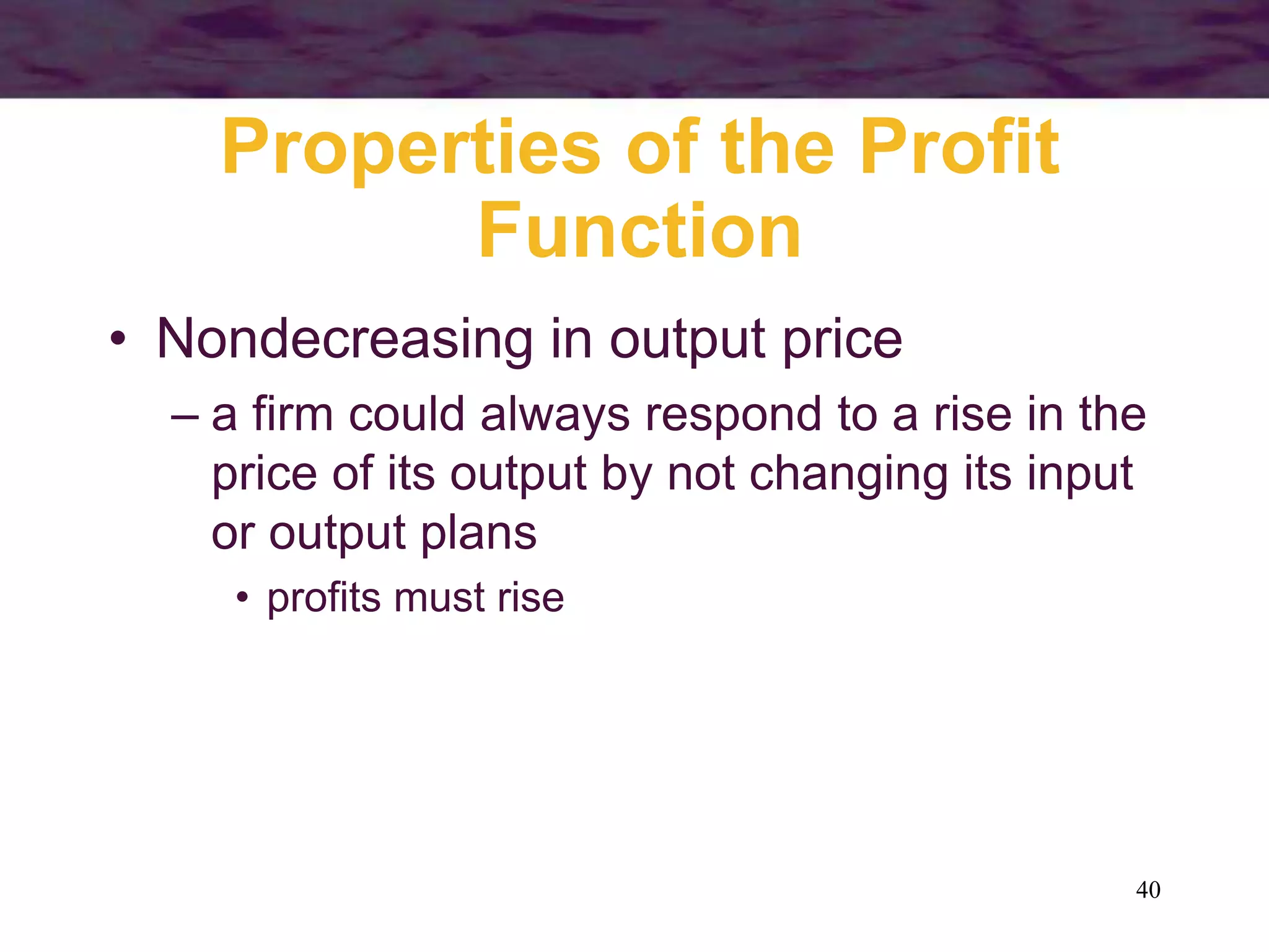 40
Properties of the Profit
Function
• Nondecreasing in output price
– a firm could always respond to a rise in the
price of its output by not changing its input
or output plans
• profits must rise
 