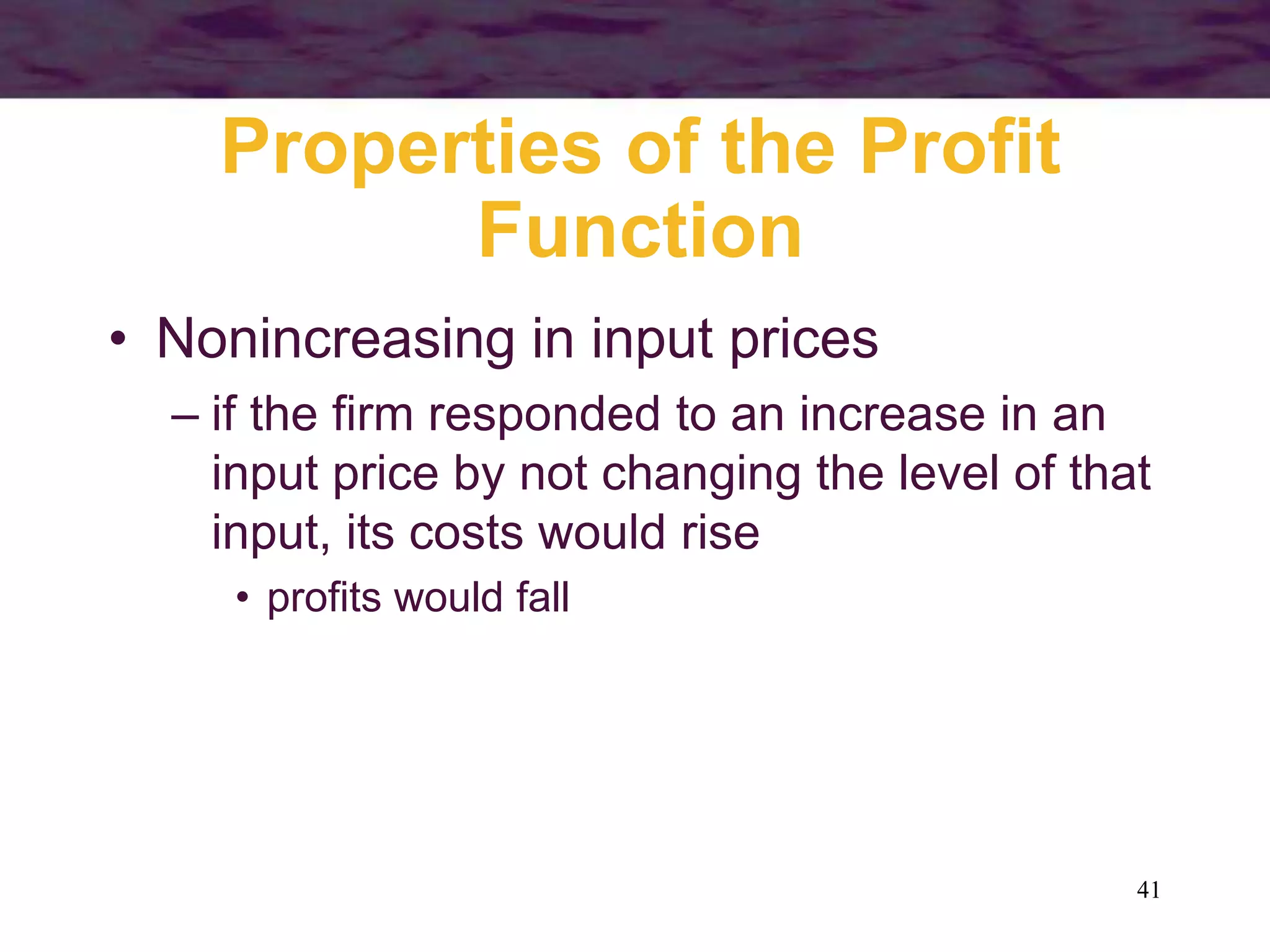 41
Properties of the Profit
Function
• Nonincreasing in input prices
– if the firm responded to an increase in an
input price by not changing the level of that
input, its costs would rise
• profits would fall
 
