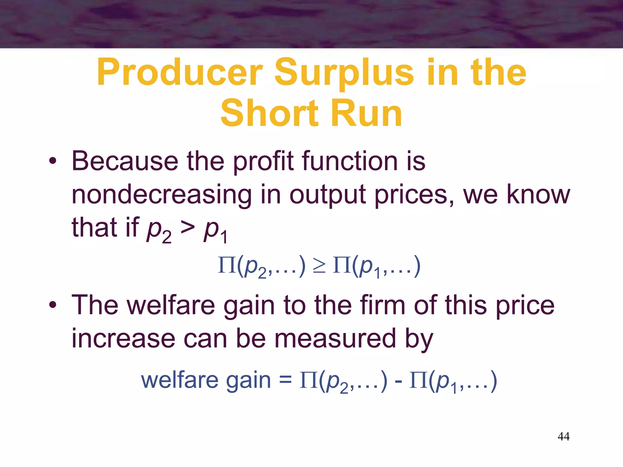 44
Producer Surplus in the
Short Run
• Because the profit function is
nondecreasing in output prices, we know
that if p2 > p1
(p2,…)  (p1,…)
• The welfare gain to the firm of this price
increase can be measured by
welfare gain = (p2,…) - (p1,…)
 
