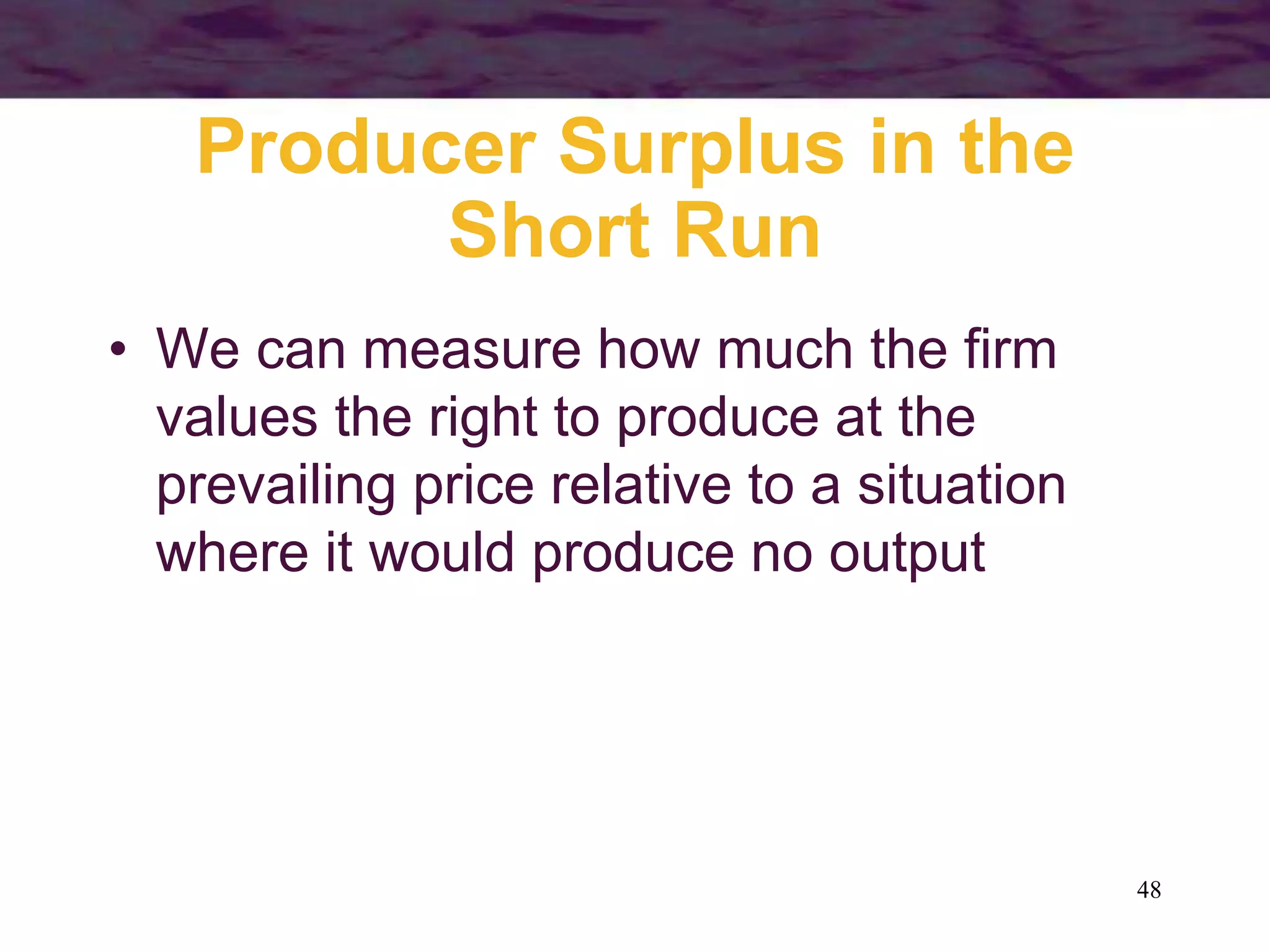 48
Producer Surplus in the
Short Run
• We can measure how much the firm
values the right to produce at the
prevailing price relative to a situation
where it would produce no output
 