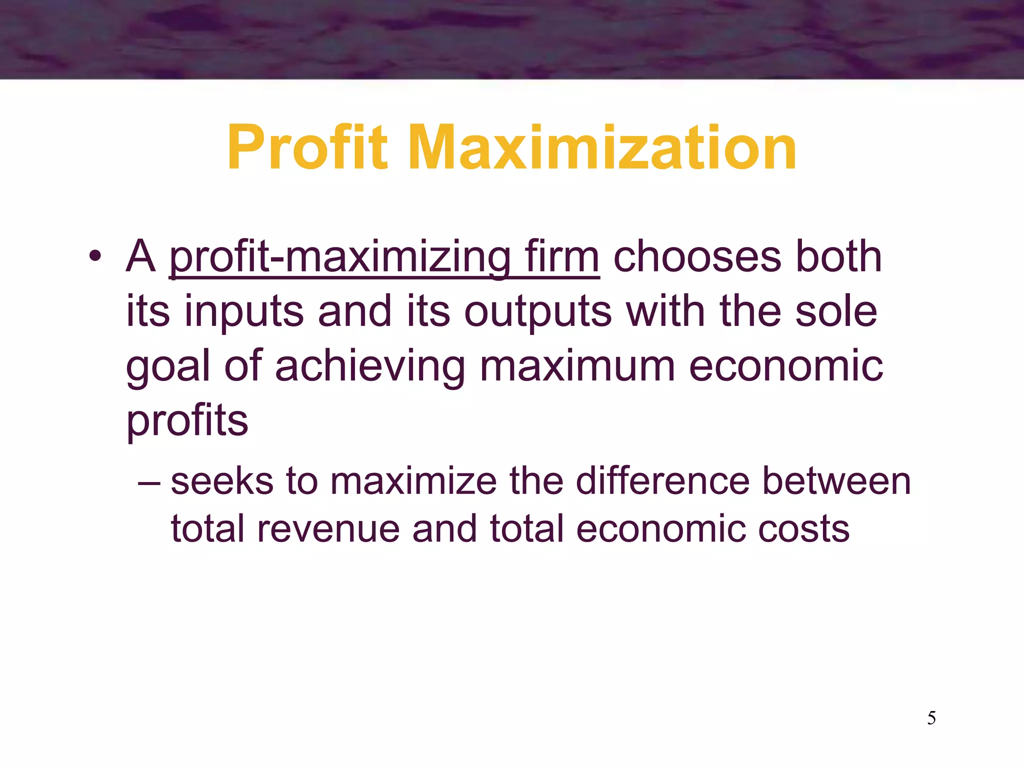 5
Profit Maximization
• A profit-maximizing firm chooses both
its inputs and its outputs with the sole
goal of achieving maximum economic
profits
– seeks to maximize the difference between
total revenue and total economic costs
 