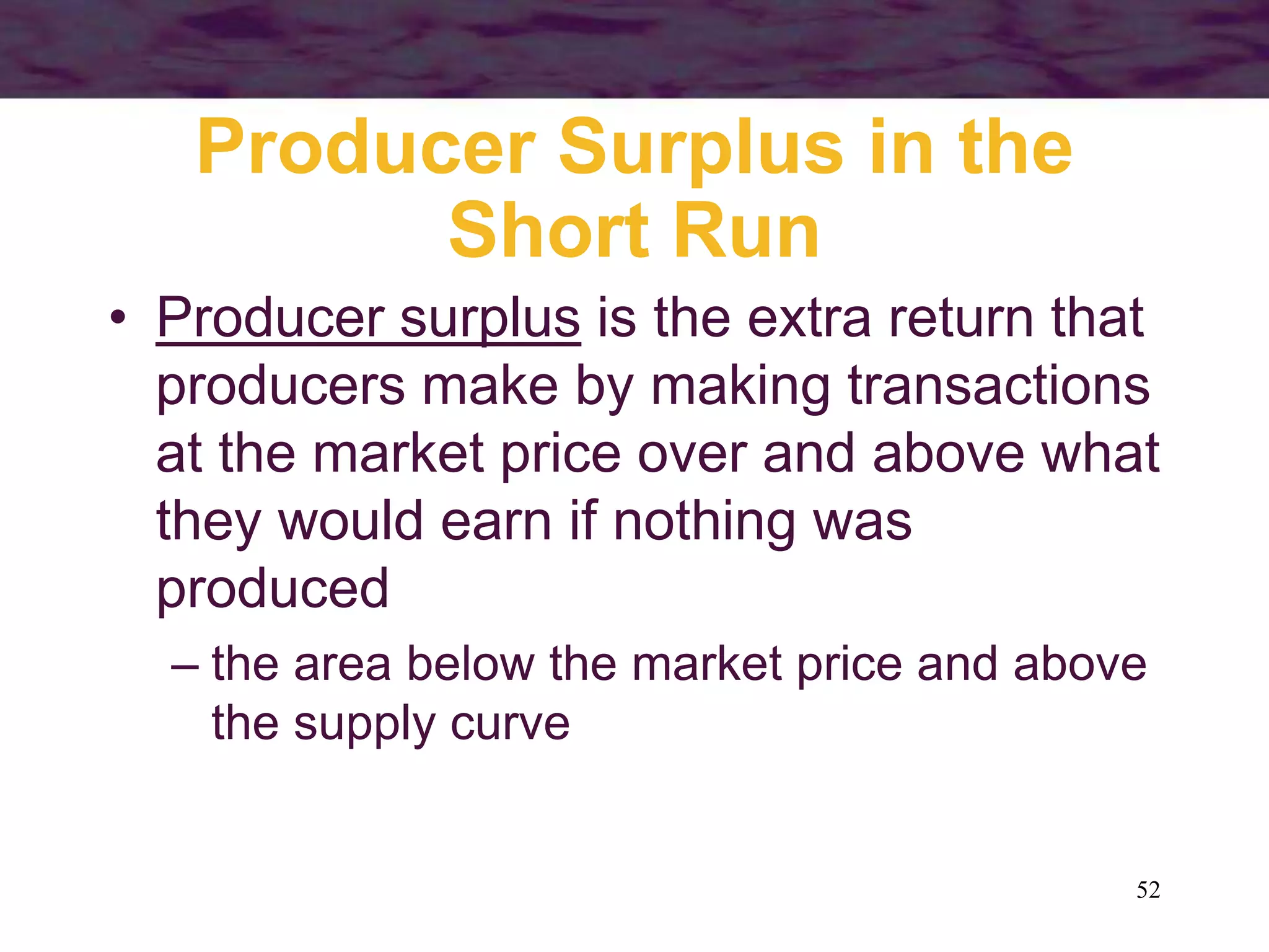 52
Producer Surplus in the
Short Run
• Producer surplus is the extra return that
producers make by making transactions
at the market price over and above what
they would earn if nothing was
produced
– the area below the market price and above
the supply curve
 