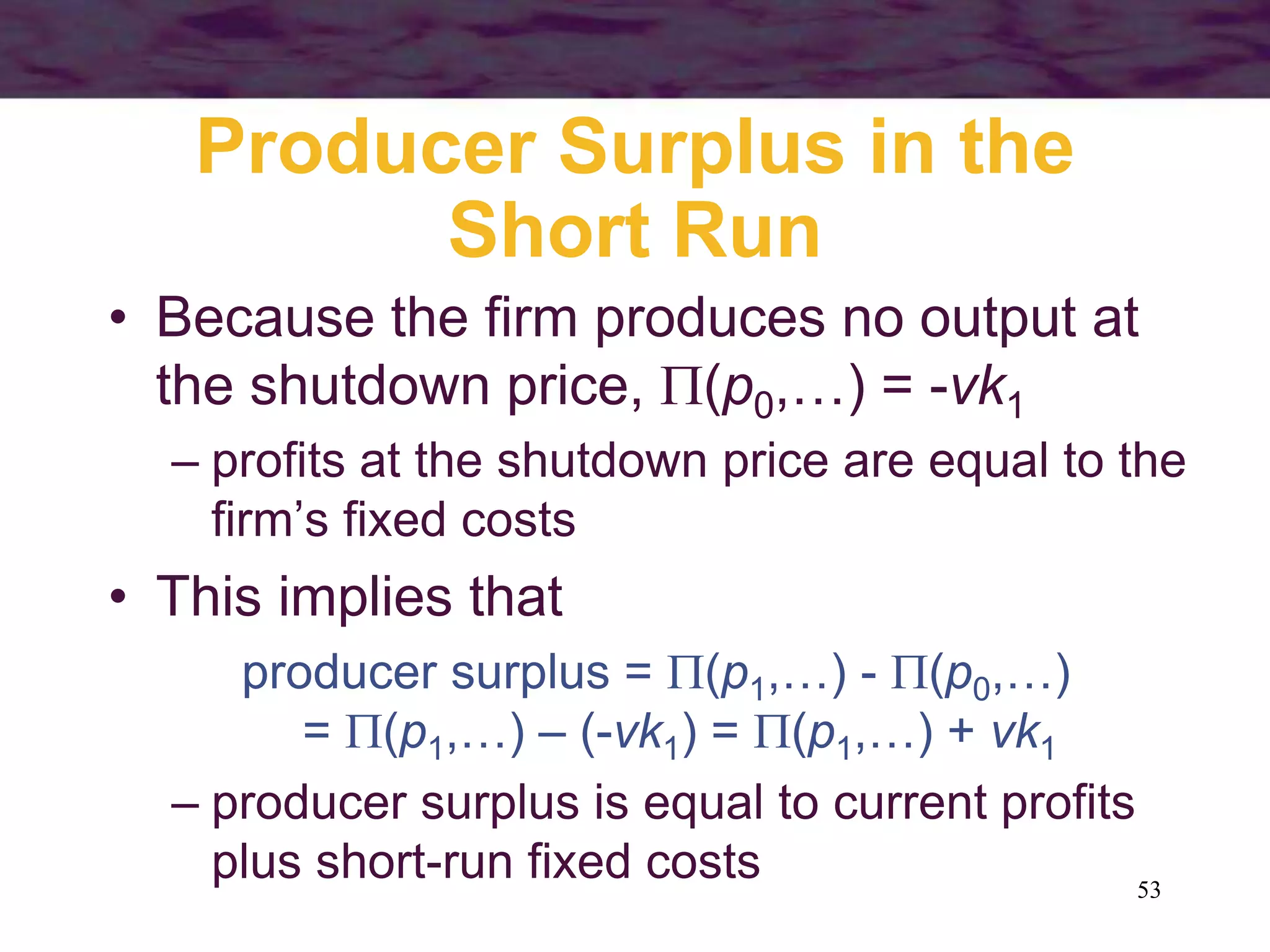 53
Producer Surplus in the
Short Run
• Because the firm produces no output at
the shutdown price, (p0,…) = -vk1
– profits at the shutdown price are equal to the
firm’s fixed costs
• This implies that
producer surplus = (p1,…) - (p0,…)
= (p1,…) – (-vk1) = (p1,…) + vk1
– producer surplus is equal to current profits
plus short-run fixed costs
 