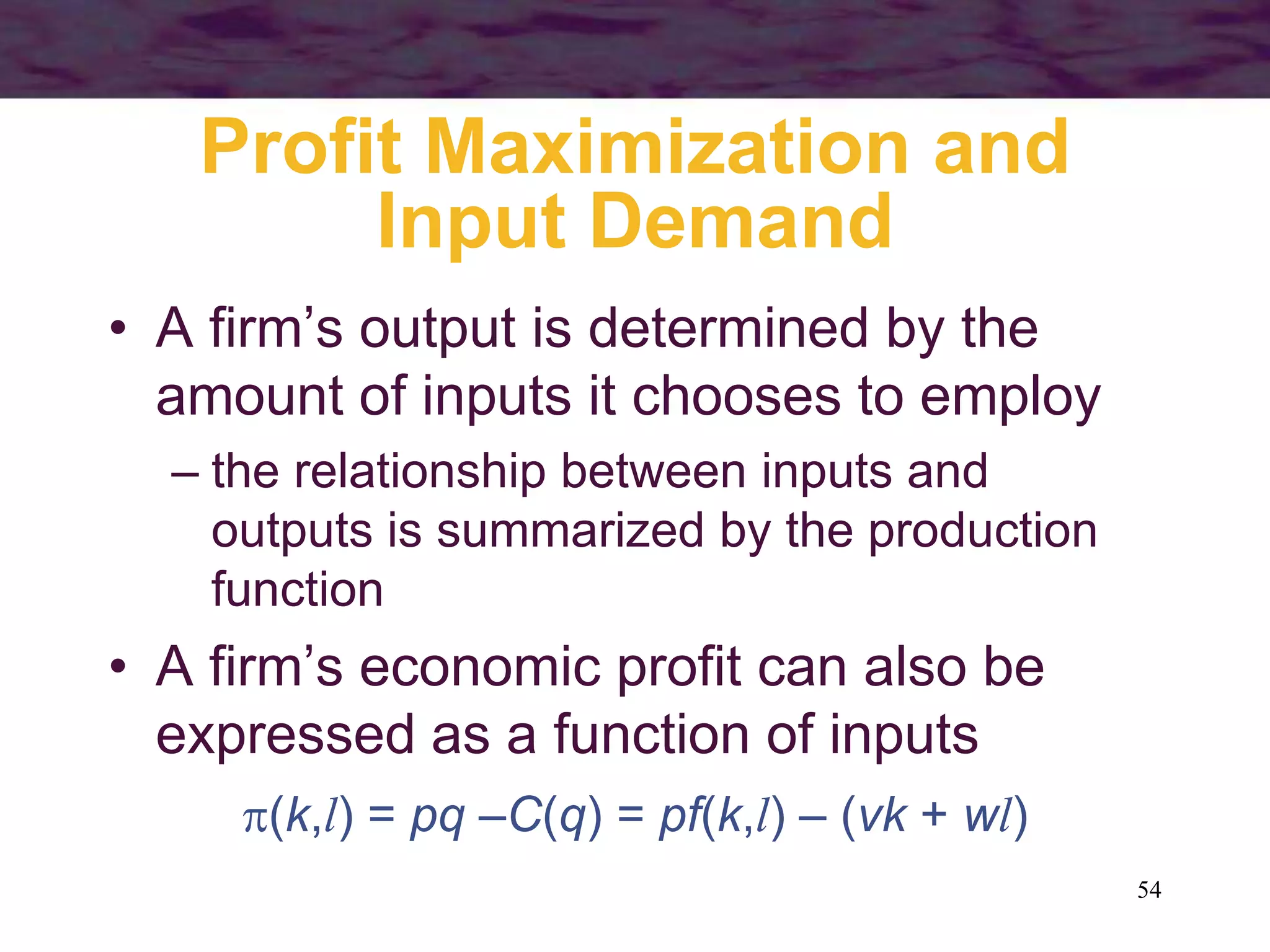 54
Profit Maximization and
Input Demand
• A firm’s output is determined by the
amount of inputs it chooses to employ
– the relationship between inputs and
outputs is summarized by the production
function
• A firm’s economic profit can also be
expressed as a function of inputs
(k,l) = pq –C(q) = pf(k,l) – (vk + wl)
 