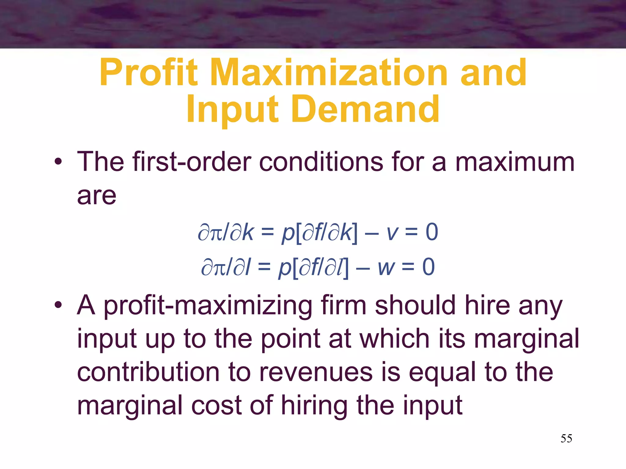 55
Profit Maximization and
Input Demand
• The first-order conditions for a maximum
are
/k = p[f/k] – v = 0
/l = p[f/l] – w = 0
• A profit-maximizing firm should hire any
input up to the point at which its marginal
contribution to revenues is equal to the
marginal cost of hiring the input
 