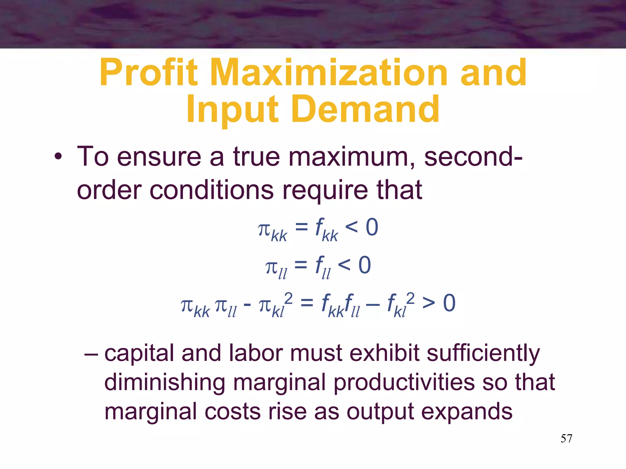 57
Profit Maximization and
Input Demand
• To ensure a true maximum, second-
order conditions require that
kk = fkk < 0
ll = fll < 0
kk ll - kl
2 = fkkfll – fkl
2 > 0
– capital and labor must exhibit sufficiently
diminishing marginal productivities so that
marginal costs rise as output expands
 