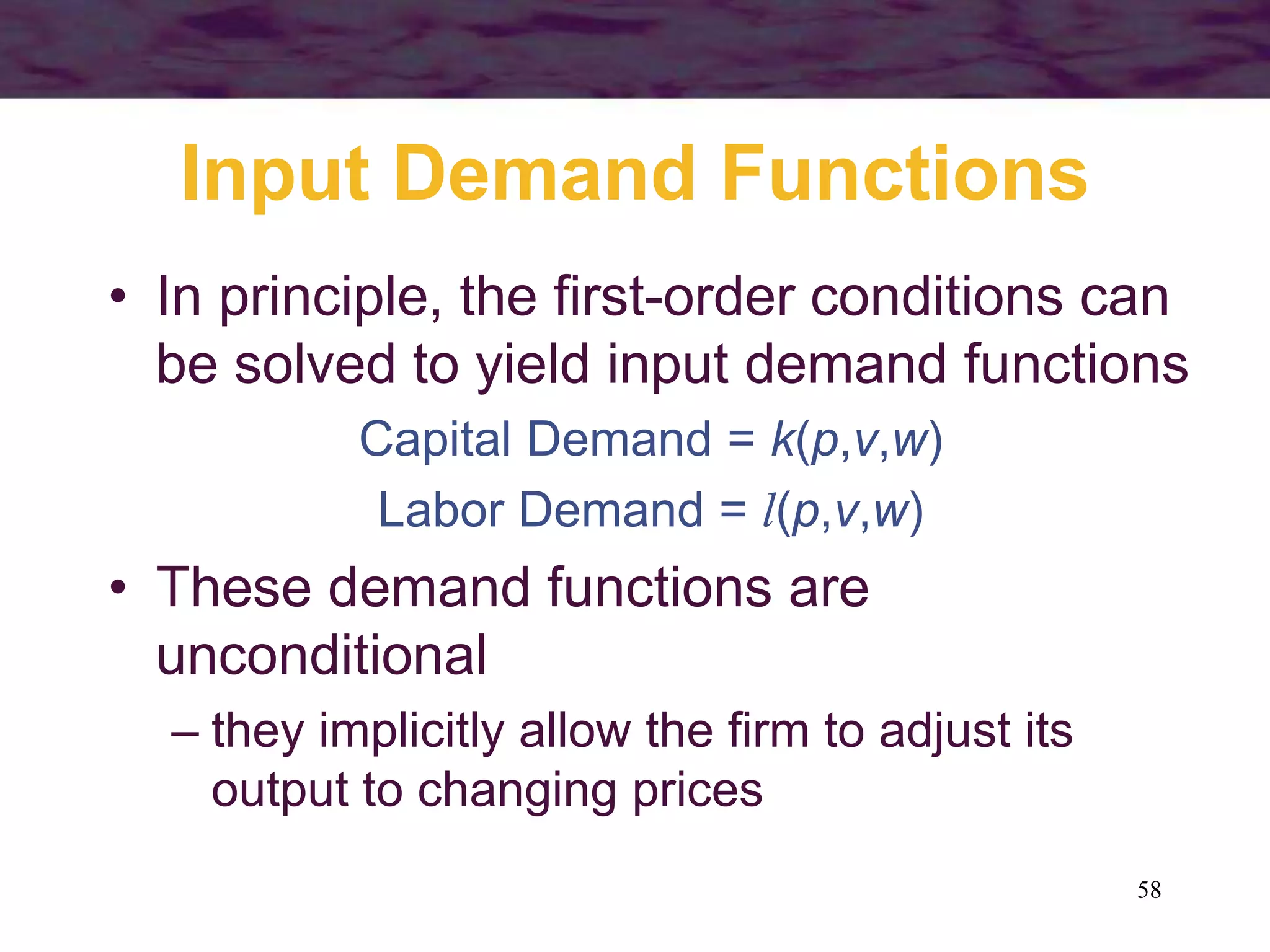 58
Input Demand Functions
• In principle, the first-order conditions can
be solved to yield input demand functions
Capital Demand = k(p,v,w)
Labor Demand = l(p,v,w)
• These demand functions are
unconditional
– they implicitly allow the firm to adjust its
output to changing prices
 
