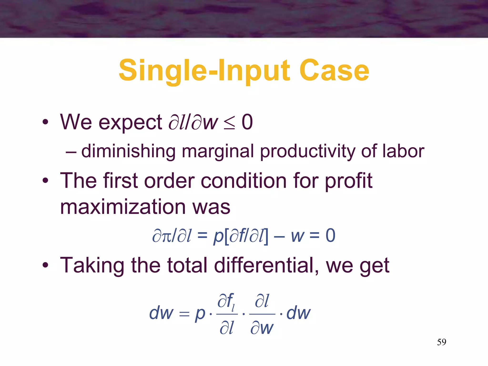 59
Single-Input Case
• We expect l/w  0
– diminishing marginal productivity of labor
• The first order condition for profit
maximization was
/l = p[f/l] – w = 0
• Taking the total differential, we get
dw
w
f
p
dw 







l
l
l
 