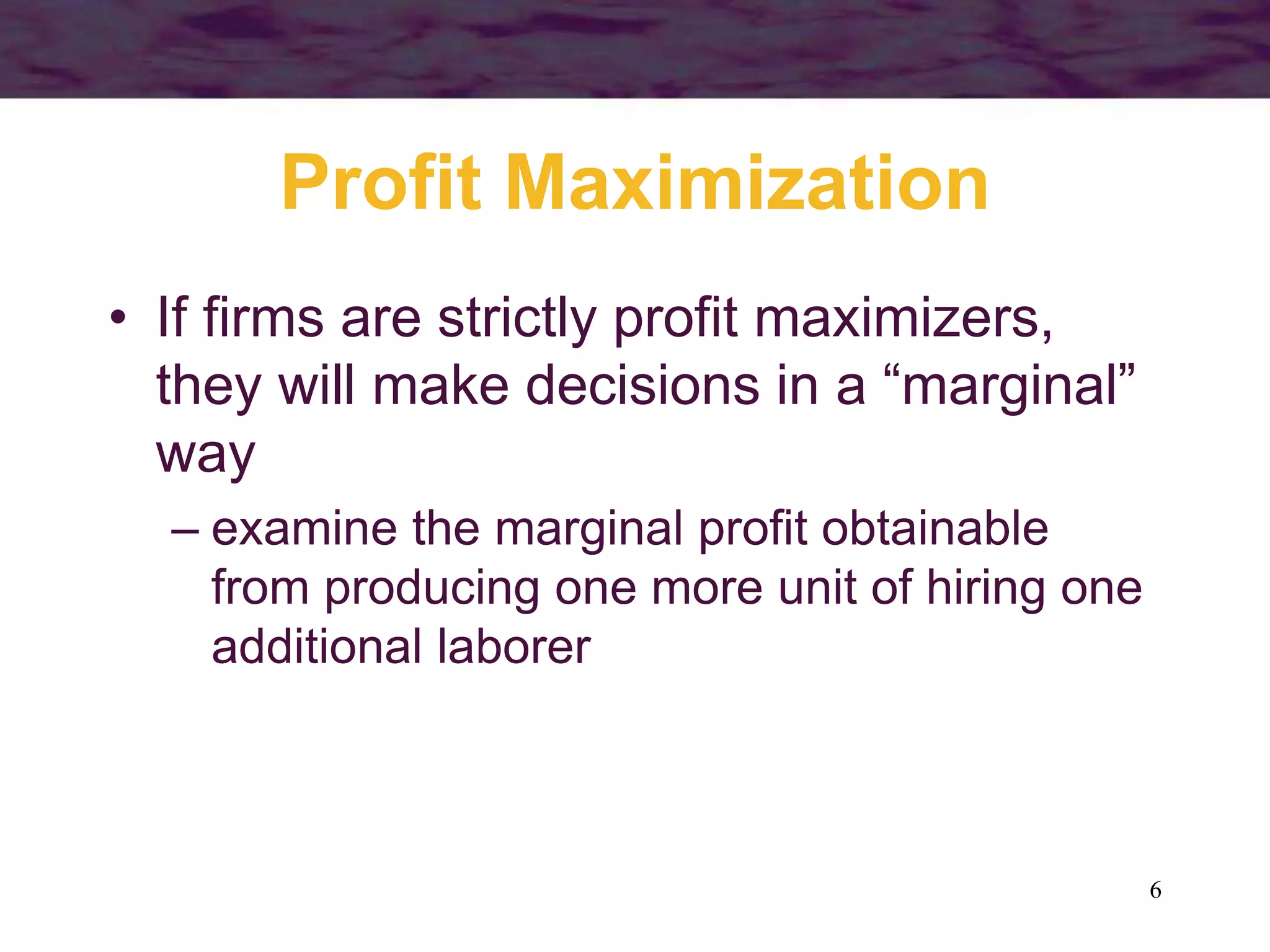 6
Profit Maximization
• If firms are strictly profit maximizers,
they will make decisions in a “marginal”
way
– examine the marginal profit obtainable
from producing one more unit of hiring one
additional laborer
 
