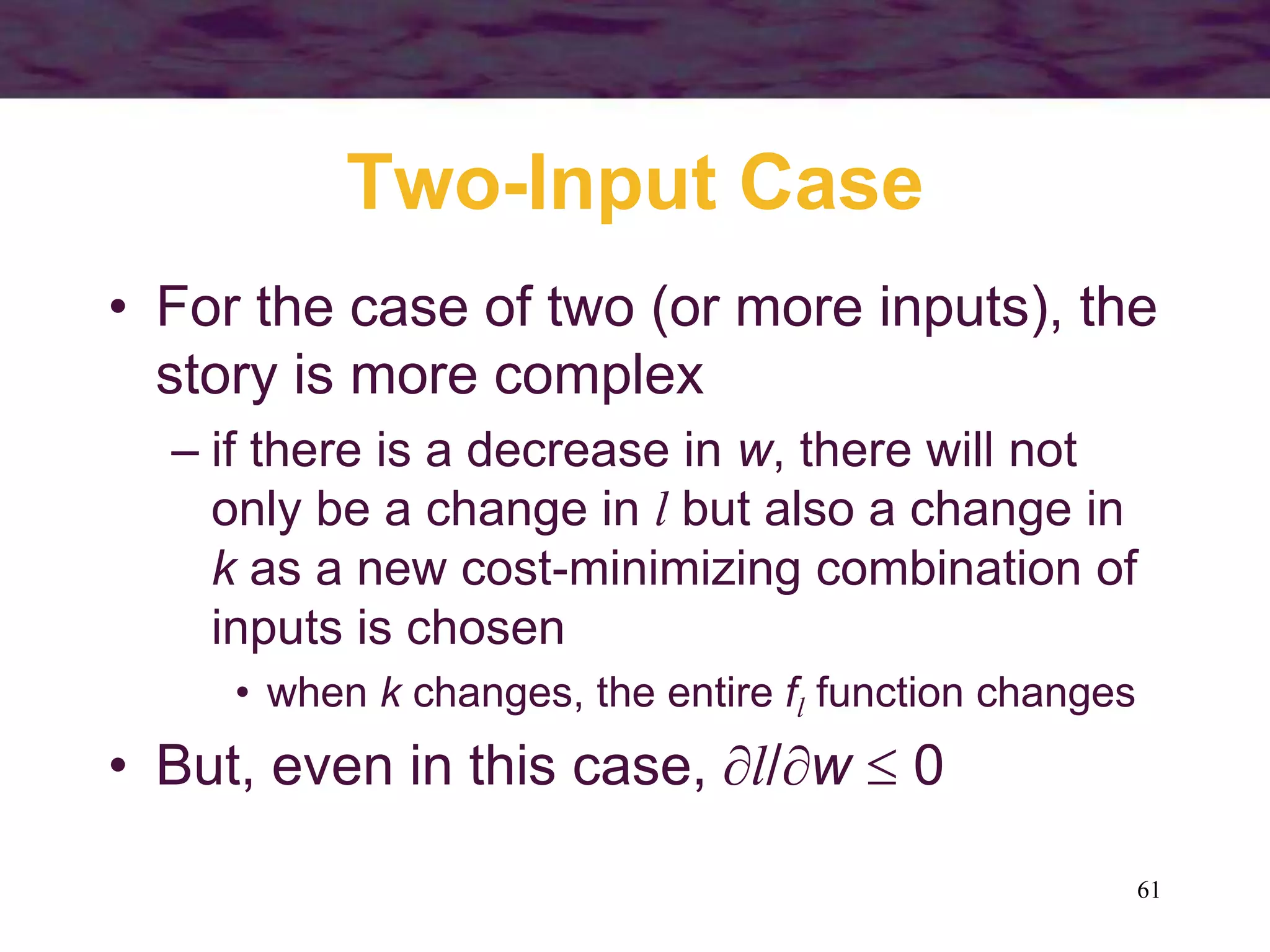 61
Two-Input Case
• For the case of two (or more inputs), the
story is more complex
– if there is a decrease in w, there will not
only be a change in l but also a change in
k as a new cost-minimizing combination of
inputs is chosen
• when k changes, the entire fl function changes
• But, even in this case, l/w  0
 