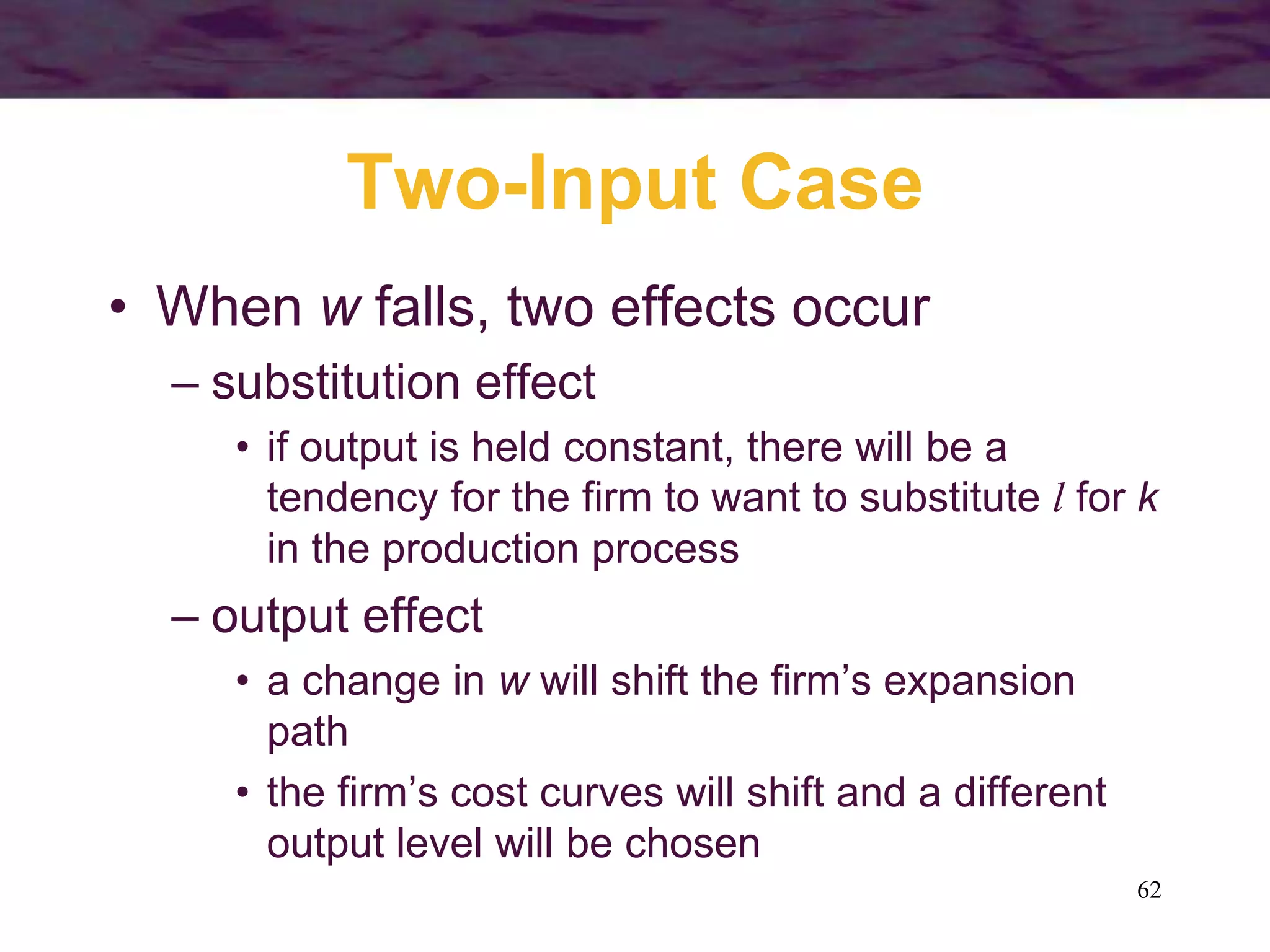 62
Two-Input Case
• When w falls, two effects occur
– substitution effect
• if output is held constant, there will be a
tendency for the firm to want to substitute l for k
in the production process
– output effect
• a change in w will shift the firm’s expansion
path
• the firm’s cost curves will shift and a different
output level will be chosen
 