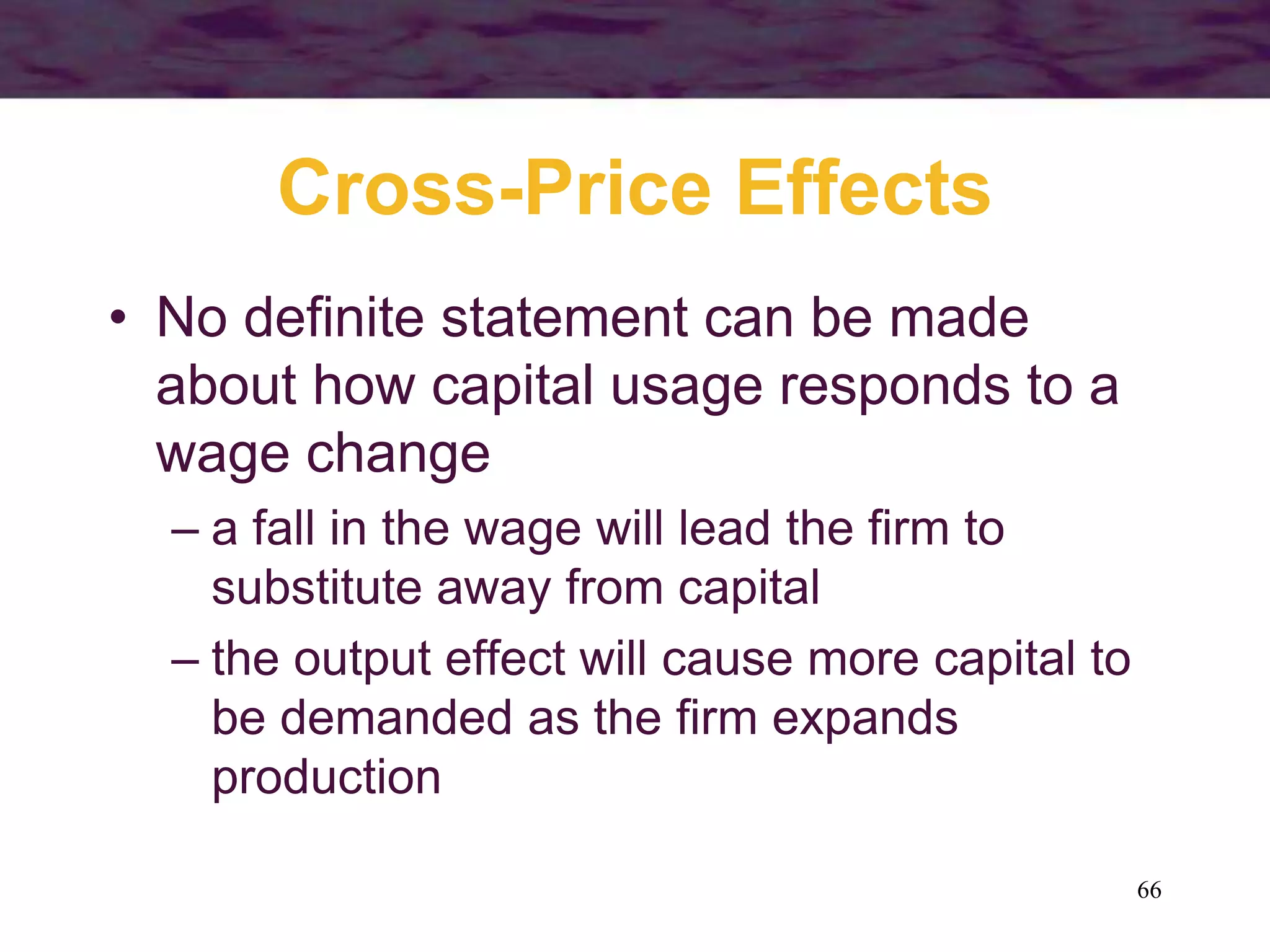 66
Cross-Price Effects
• No definite statement can be made
about how capital usage responds to a
wage change
– a fall in the wage will lead the firm to
substitute away from capital
– the output effect will cause more capital to
be demanded as the firm expands
production
 