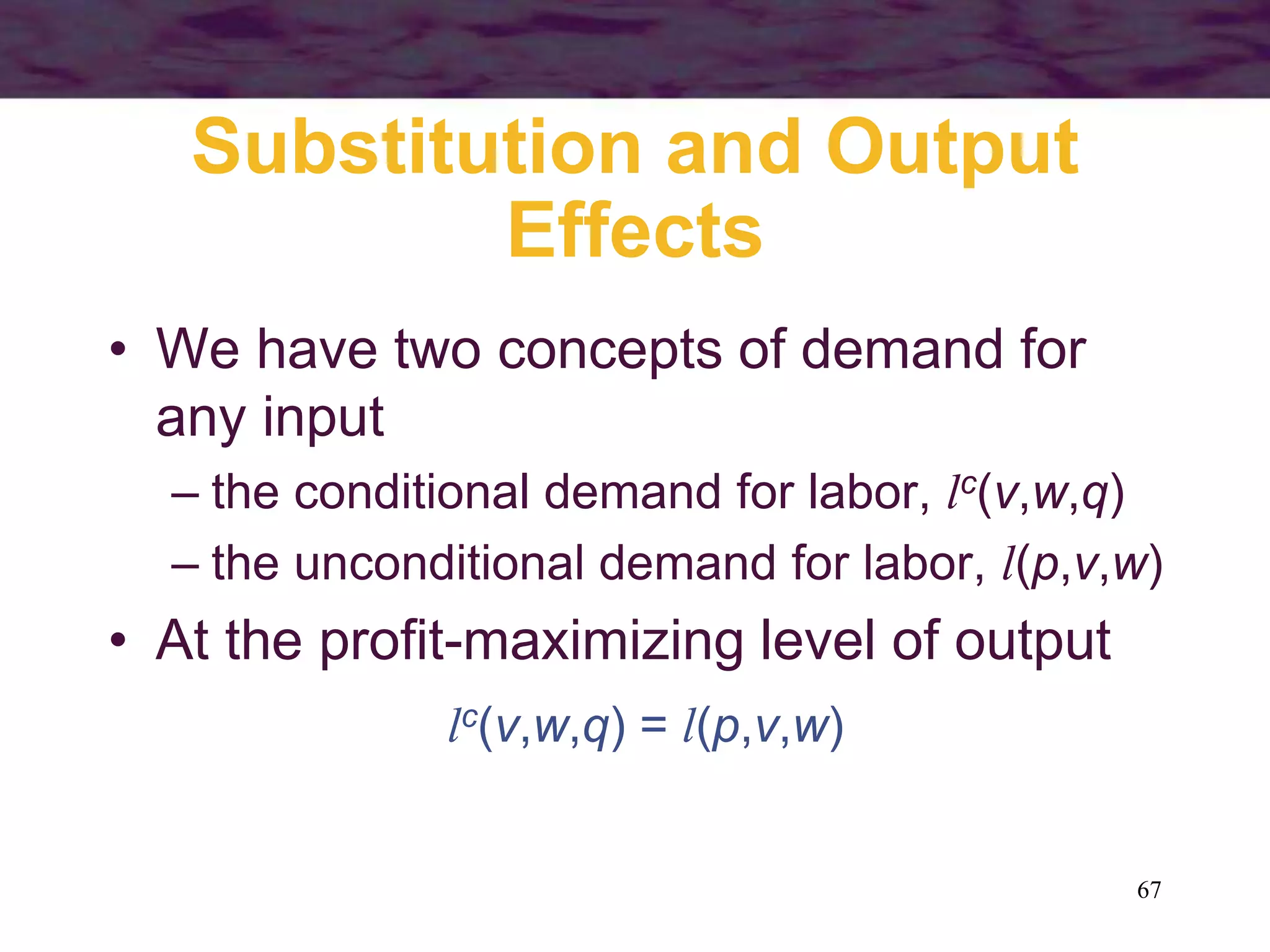 67
Substitution and Output
Effects
• We have two concepts of demand for
any input
– the conditional demand for labor, lc(v,w,q)
– the unconditional demand for labor, l(p,v,w)
• At the profit-maximizing level of output
lc(v,w,q) = l(p,v,w)
 