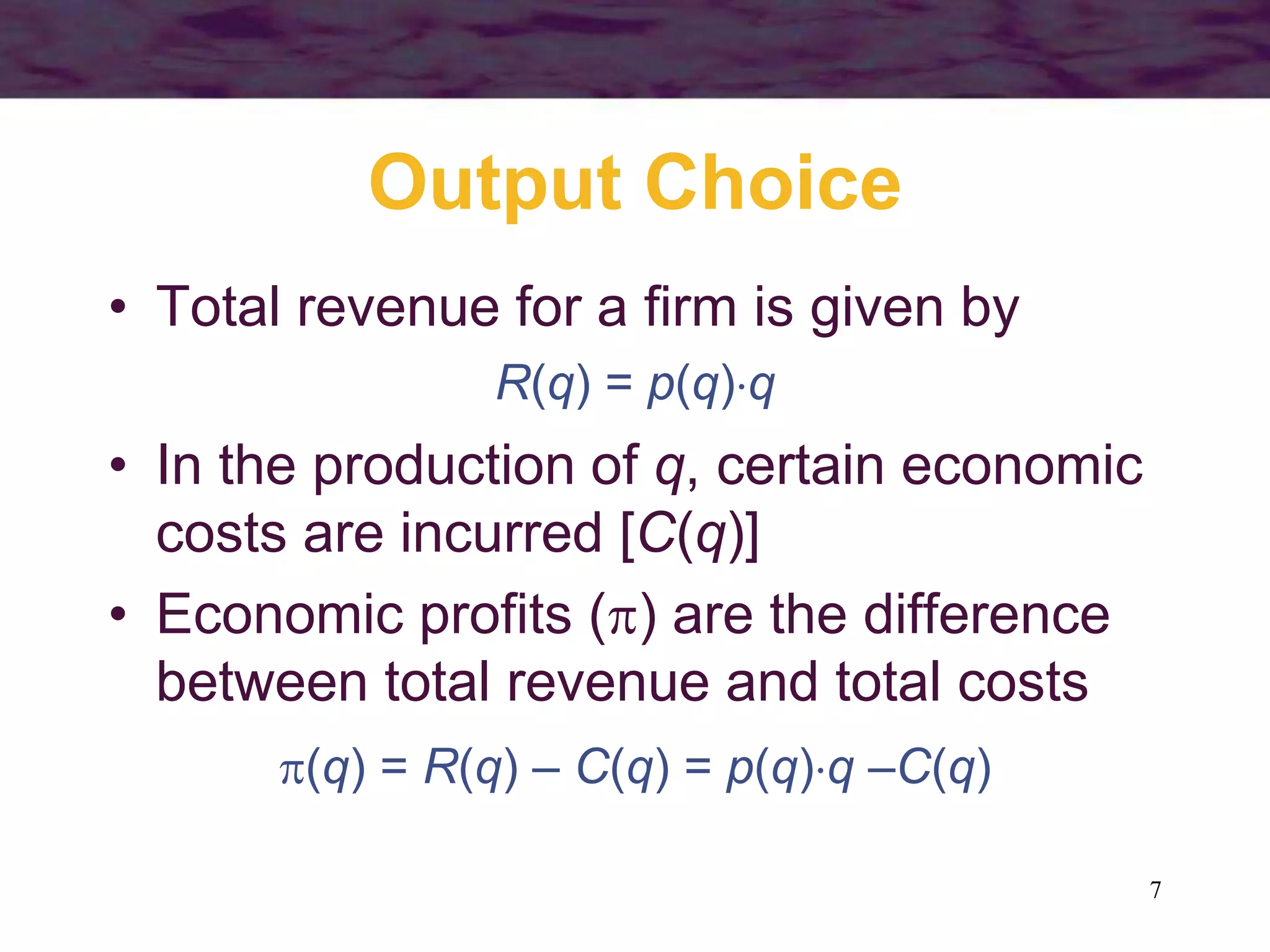 7
Output Choice
• Total revenue for a firm is given by
R(q) = p(q)q
• In the production of q, certain economic
costs are incurred [C(q)]
• Economic profits () are the difference
between total revenue and total costs
(q) = R(q) – C(q) = p(q)q –C(q)
 
