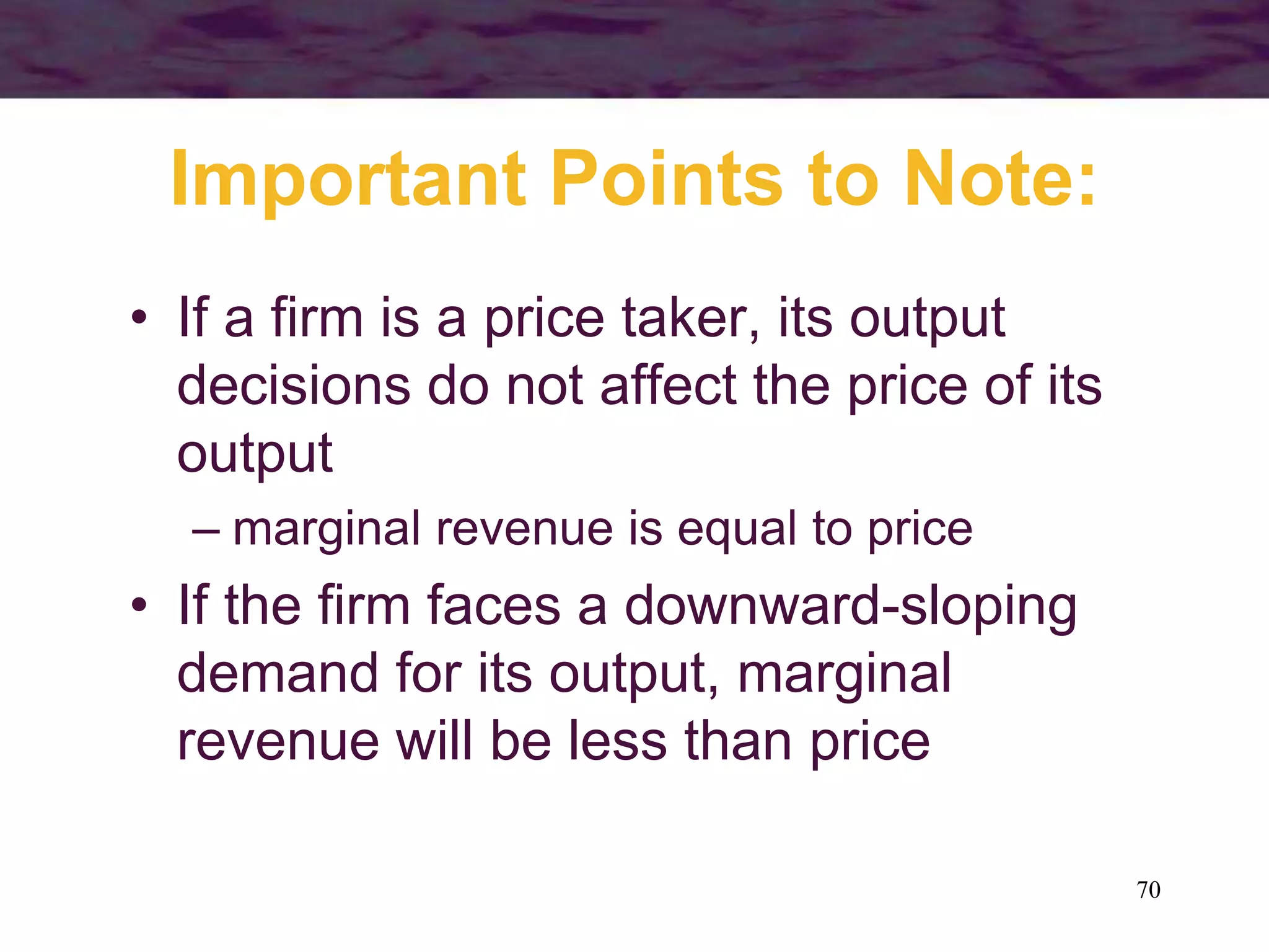 70
Important Points to Note:
• If a firm is a price taker, its output
decisions do not affect the price of its
output
– marginal revenue is equal to price
• If the firm faces a downward-sloping
demand for its output, marginal
revenue will be less than price
 